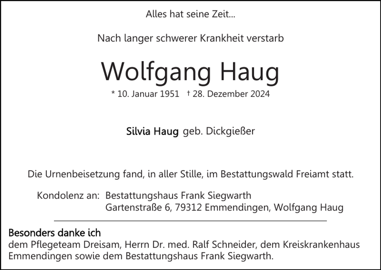 <p>Alles hat seine Zeit...</p><p>Nach langer schwerer Krankheit verstarb</p><p>Wolfgang Haug<br />* 10. Januar 1951 † 28. Dezember 2024</p><p>geb. Dickgießer</p><p>Die Urnenbeisetzung fand, in aller Stille, im Bestattungswald Freiamt statt.<br />Kondolenz an: Bestattungshaus Frank Siegwarth<br />Gartenstraße 6, 79312 Emmendingen, Wolfgang Haug</p><p>dem Pflegeteam Dreisam, Herrn Dr. med. Ralf Schneider, dem Kreiskrankenhaus<br />Emmendingen sowie dem Bestattungshaus Frank Siegwarth.</p>