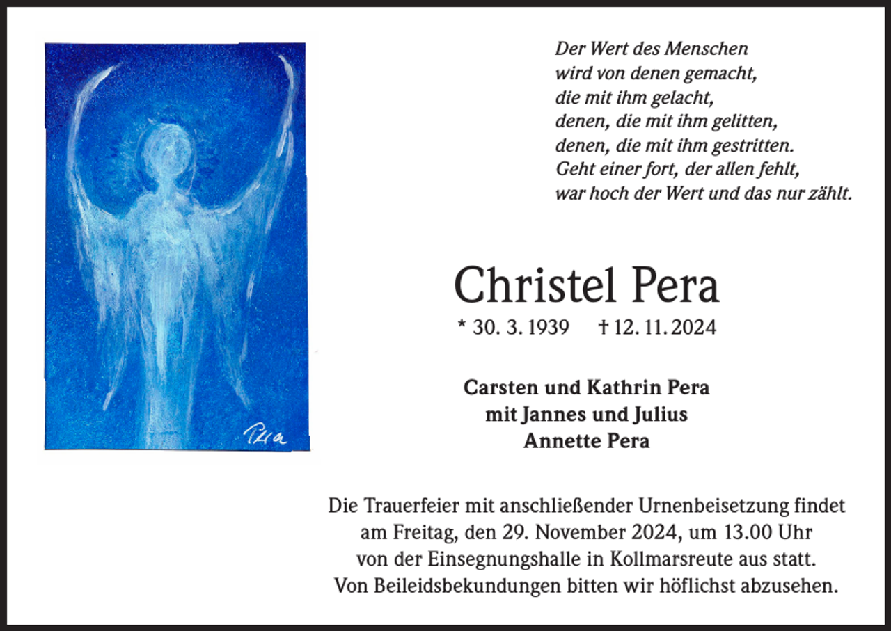 <p>Der Wert des Menschen<br />wird von denen gemacht,<br />die mit ihm gelacht,<br />denen, die mit ihm gelitten,<br />denen, die mit ihm gestritten.<br />Geht einer fort, der allen fehlt,<br />war hoch der Wert und das nur zählt.</p><p>Christel Pera<br />* 30. 3. 1939</p><p>† 12. 11. 2024</p><p>Carsten und Kathrin Pera<br />mit Jannes und Julius<br />Annette Pera<br />Die Trauerfeier mit anschließender Urnenbeisetzung findet<br />am Freitag, den 29. November 2024, um 13.00 Uhr<br />von der Einsegnungshalle in Kollmarsreute aus statt.<br />Von Beileidsbekundungen bitten wir höflichst abzusehen.</p>