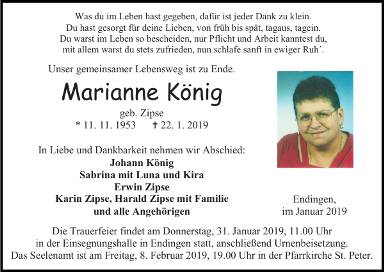 <p>Was du im Leben hast gegeben, dafür ist jeder Dank zu klein.<br />Du hast gesorgt für deine Lieben, von früh bis spät, tagaus, tagein.<br />Du warst im Leben so bescheiden, nur Pflicht und Arbeit kanntest du,<br />mit allem warst du stets zufrieden, nun schlafe sanft in ewiger Ruh´.</p><p>Unser gemeinsamer Lebensweg ist zu Ende.</p><p>Marianne König<br />geb. Zipse<br />* 11. 11. 1953<br /> 22. 1. 2019<br />In Liebe und Dankbarkeit nehmen wir Abschied:<br />Johann König<br />Sabrina mit Luna und Kira<br />Erwin Zipse<br />Karin Zipse, Harald Zipse mit Familie<br />und alle Angehörigen</p><p>Endingen,<br />im Januar 2019</p><p>Die Trauerfeier findet am Donnerstag, 31. Januar 2019, 11.00 Uhr<br />in der Einsegnungshalle in Endingen statt, anschließend Urnenbeisetzung.<br />Das Seelenamt ist am Freitag, 8. Februar 2019, 19.00 Uhr in der Pfarrkirche St. Peter.</p>