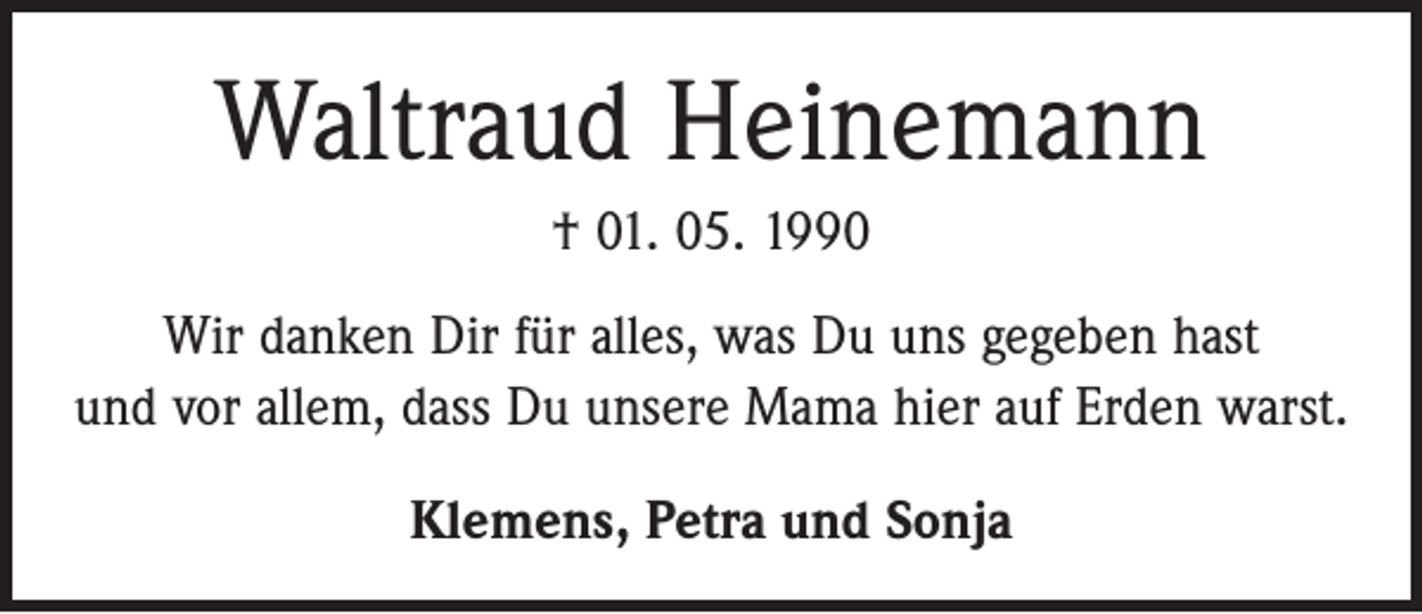 <p>Waltraud Heinemann<br />† 01. 05. 1990<br />Wir danken Dir für alles, was Du uns gegeben hast<br />und vor allem, dass Du unsere Mama hier auf Erden warst.<br />Klemens, Petra und Sonja</p>
