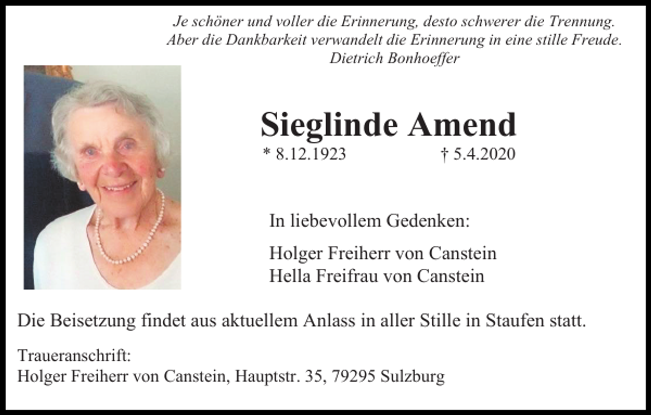 <p>Je schöner und voller die Erinnerung, desto schwerer die Trennung.<br />Aber die Dankbarkeit verwandelt die Erinnerung in eine stille Freude.<br />Dietrich Bonhoeffer</p><p>Sieglinde Amend<br />* 8.12.1923</p><p>† 5.4.2020</p><p>In liebevollem Gedenken:<br />Holger Freiherr von Canstein<br />Hella Freifrau von Canstein<br />Die Beisetzung findet aus aktuellem Anlass in aller Stille in Staufen statt.<br />Traueranschrift:<br />Holger Freiherr von Canstein, Hauptstr. 35, 79295 Sulzburg</p>