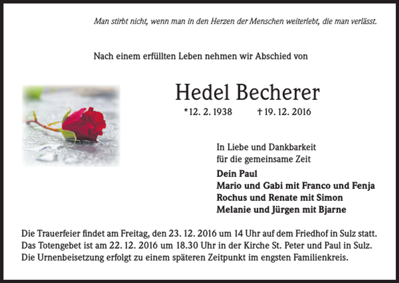 <p>Man stirbt nicht, wenn man in den Herzen der Menschen weiterlebt, die man verlässt.</p><p>Nach einem erfüllten Leben nehmen wir Abschied von</p><p>Hedel Becherer<br />*12. 2. 1938</p><p>† 19. 12. 2016</p><p>In Liebe und Dankbarkeit<br />für die gemeinsame Zeit<br />Dein Paul<br />Mario und Gabi mit Franco und Fenja<br />Rochus und Renate mit Simon<br />Melanie und Jürgen mit Bjarne<br />Die Trauerfeier findet am Freitag, den 23. 12. 2016 um 14 Uhr auf dem Friedhof in Sulz statt.<br />Das Totengebet ist am 22. 12. 2016 um 18.30 Uhr in der Kirche St. Peter und Paul in Sulz.<br />Die Urnenbeisetzung erfolgt zu einem späteren Zeitpunkt im engsten Familienkreis.</p>