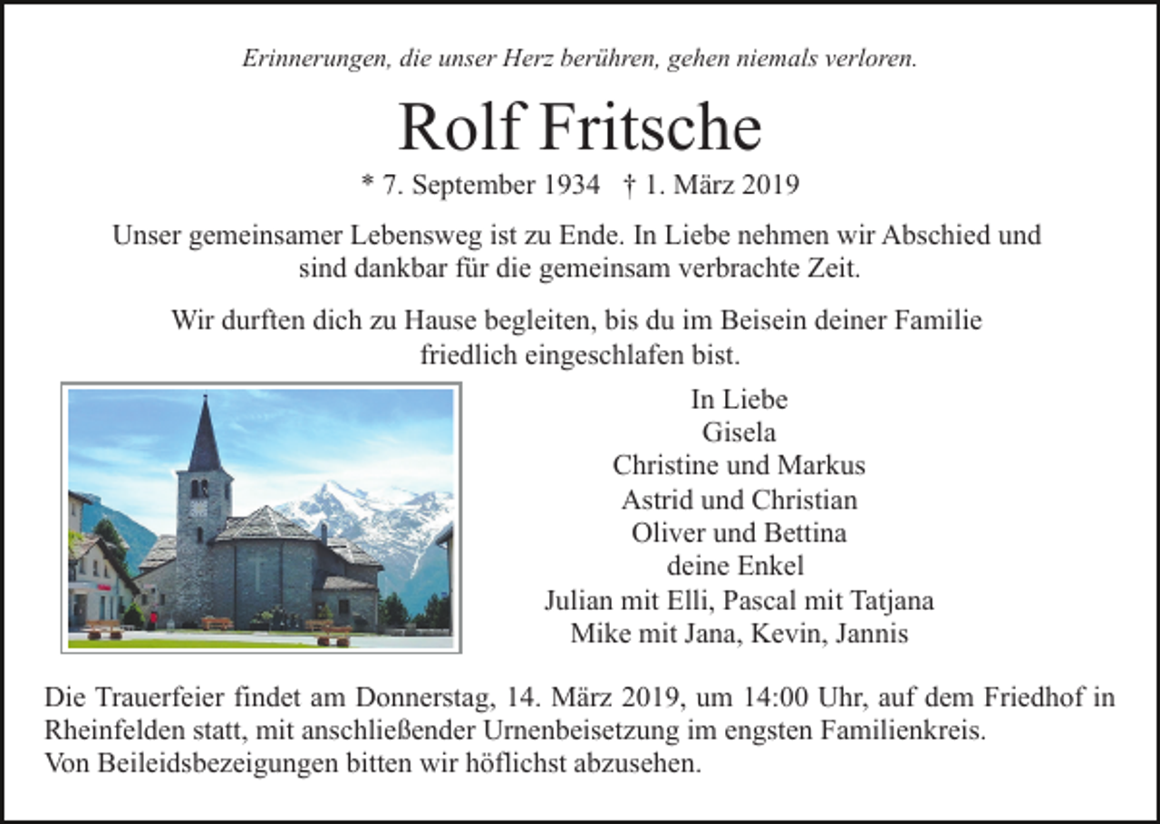 <p>Erinnerungen, die unser Herz berühren, gehen niemals verloren.</p><p>Rolf Fritsche<br />* 7. September 1934 † 1. März 2019<br />Unser gemeinsamer Lebensweg ist zu Ende. In Liebe nehmen wir Abschied und<br />sind dankbar für die gemeinsam verbrachte Zeit.<br />Wir durften dich zu Hause begleiten, bis du im Beisein deiner Familie<br />friedlich eingeschlafen bist.<br />In Liebe<br />Gisela<br />Christine und Markus<br />Astrid und Christian<br />Oliver und Bettina<br />deine Enkel<br />Julian mit Elli, Pascal mit Tatjana<br />Mike mit Jana, Kevin, Jannis<br />Die Trauerfeier findet am Donnerstag, 14. März 2019, um 14:00 Uhr, auf dem Friedhof in<br />Rheinfelden statt, mit anschließender Urnenbeisetzung im engsten Familienkreis.<br />Von Beileidsbezeigungen bitten wir höflichst abzusehen.</p>