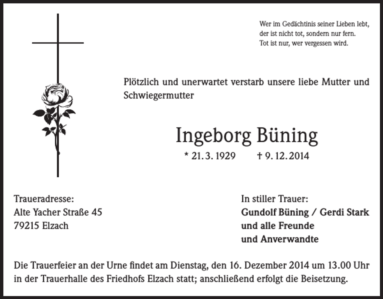 <p>Wer im Gedächtinis seiner Lieben lebt,<br />der ist nicht tot, sondern nur fern.<br />Tot ist nur, wer vergessen wird.</p><p>Plötzlich und unerwartet verstarb unsere liebe Mutter und<br />Schwiegermutter</p><p>Ingeborg Büning<br />* 21. 3. 1929</p><p>Traueradresse:<br />Alte Yacher Straße 45<br />79215 Elzach</p><p>† 9. 12. 2014</p><p>In stiller Trauer:<br />Gundolf Büning / Gerdi Stark<br />und alle Freunde<br />und Anverwandte</p><p>Die Trauerfeier an der Urne findet am Dienstag, den 16. Dezember 2014 um 13.00 Uhr<br />in der Trauerhalle des Friedhofs Elzach statt; anschließend erfolgt die Beisetzung.</p>