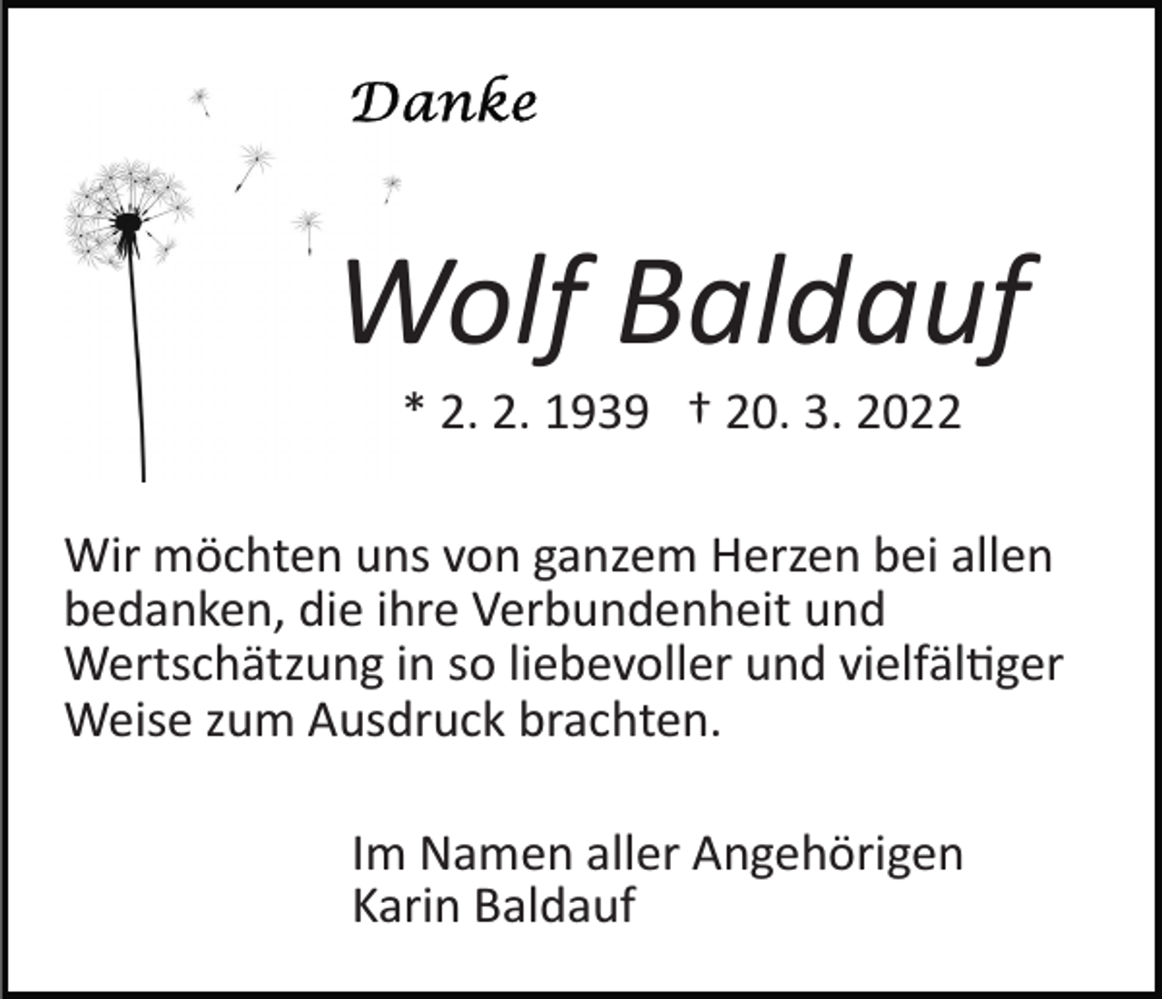 <p>Wolf Baldauf<br />* 2. 2. 1939 † 20. 3. 2022<br />Wir möchten uns von ganzem Herzen bei allen<br />bedanken, die ihre Verbundenheit und<br />Wertschätzung in so liebevoller und vielfäl�ger<br />Weise zum Ausdruck brachten.<br />Im Namen aller Angehörigen<br />Karin Baldauf</p>