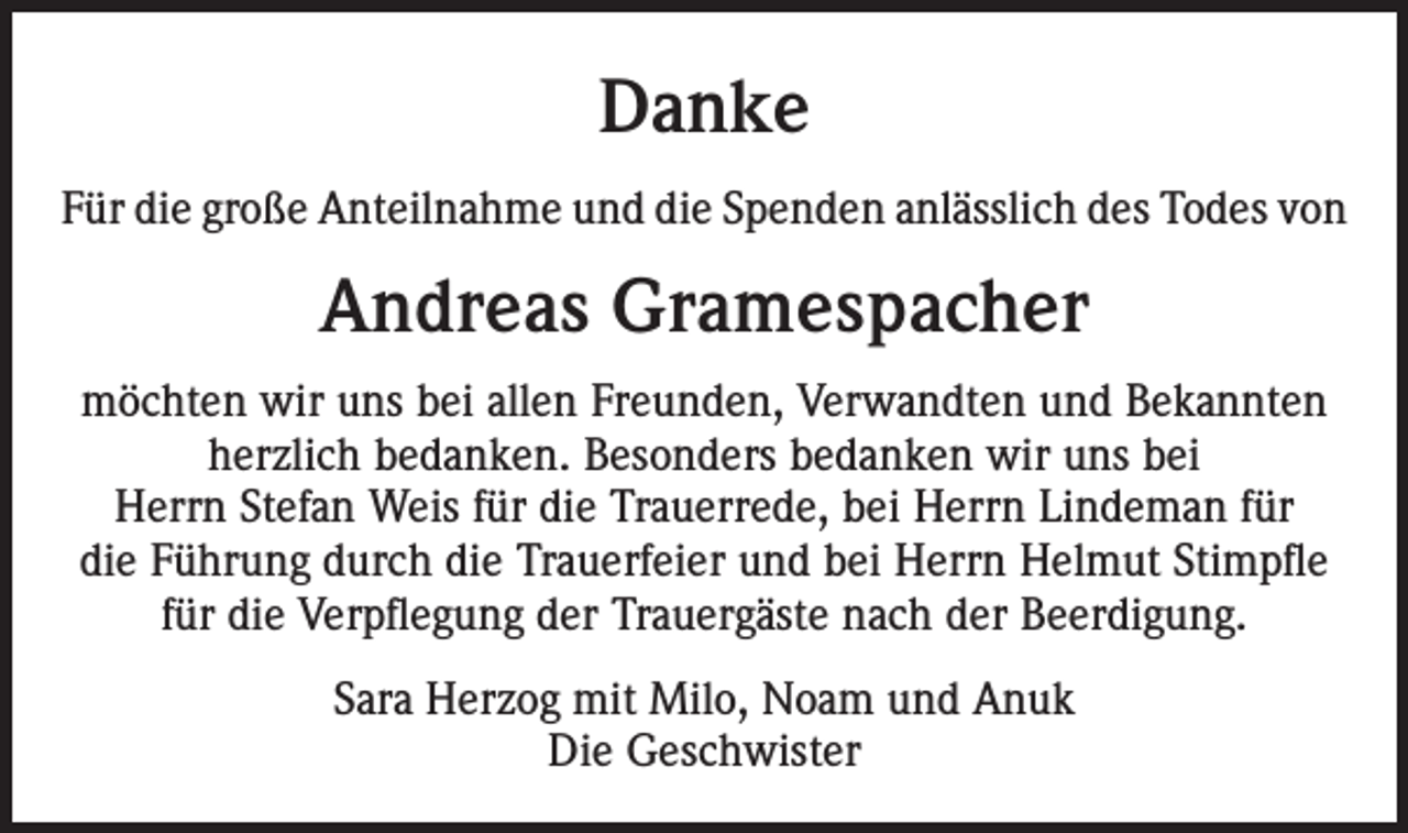 <p>Danke<br />Für die große Anteilnahme und die Spenden anlässlich des Todes von</p><p>Andreas Gramespacher<br />möchten wir uns bei allen Freunden, Verwandten und Bekannten<br />herzlich bedanken. Besonders bedanken wir uns bei<br />Herrn Stefan Weis für die Trauerrede, bei Herrn Lindeman für<br />die Führung durch die Trauerfeier und bei Herrn Helmut Stimpfle<br />für die Verpflegung der Trauergäste nach der Beerdigung.<br />Sara Herzog mit Milo, Noam und Anuk<br />Die Geschwister</p>