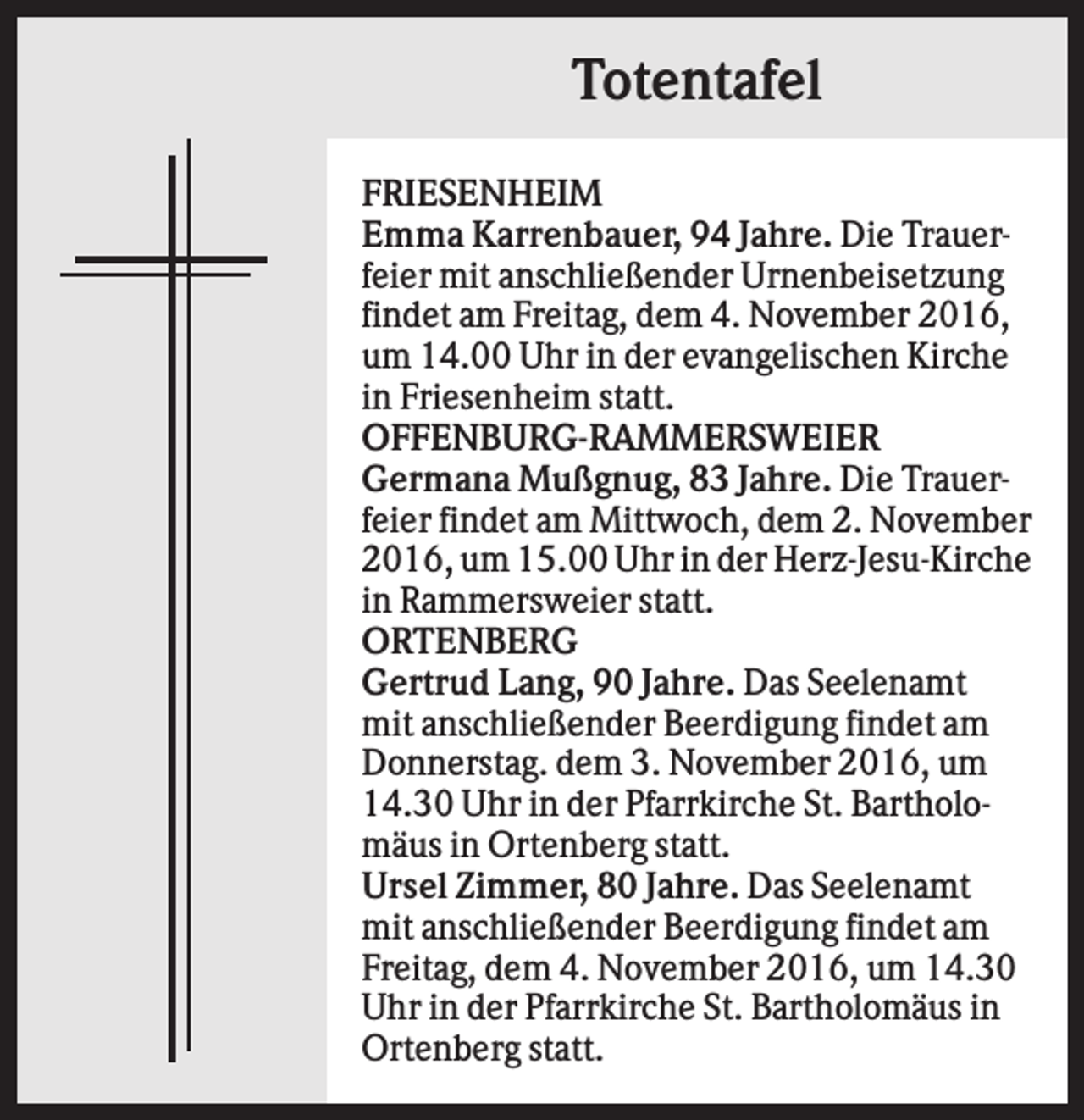 <p>Totentafel<br />FRIESENHEIM<br />Emma Karrenbauer, 94 Jahre. Die Trauerfeier mit anschließender Urnenbeisetzung<br />findet am Freitag, dem 4. November 2016,<br />um 14.00 Uhr in der evangelischen Kirche<br />in Friesenheim statt.<br />OFFENBURG-RAMMERSWEIER<br />Germana Mußgnug, 83 Jahre. Die Trauerfeier findet am Mittwoch, dem 2. November<br />2016, um 15.00 Uhr in der Herz-Jesu-Kirche<br />in Rammersweier statt.<br />ORTENBERG<br />Gertrud Lang, 90 Jahre. Das Seelenamt<br />mit anschließender Beerdigung findet am<br />Donnerstag. dem 3. November 2016, um<br />14.30 Uhr in der Pfarrkirche St. Bartholomäus in Ortenberg statt.<br />Ursel Zimmer, 80 Jahre. Das Seelenamt<br />mit anschließender Beerdigung findet am<br />Freitag, dem 4. November 2016, um 14.30<br />Uhr in der Pfarrkirche St. Bartholomäus in<br />Ortenberg statt.</p>