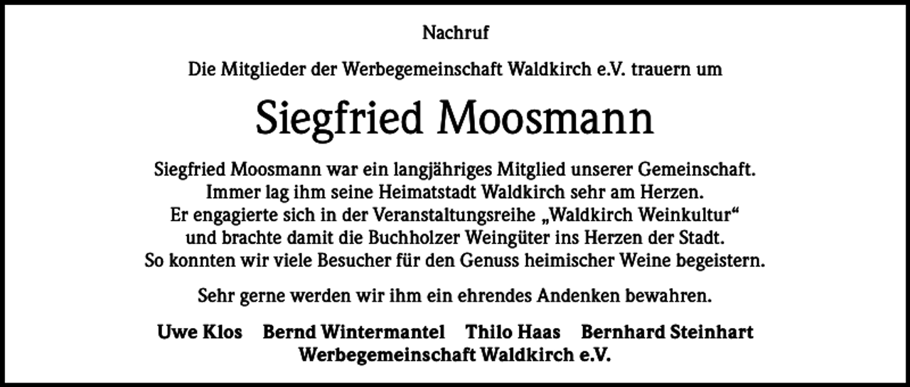 <p>Nachruf<br />Die Mitglieder der Werbegemeinschaft Waldkirch e.V. trauern um</p><p>Siegfried Moosmann<br />Siegfried Moosmann war ein langjähriges Mitglied unserer Gemeinschaft.<br />Immer lag ihm seine Heimatstadt Waldkirch sehr am Herzen.<br />Er engagierte sich in der Veranstaltungsreihe „Waldkirch Weinkultur“<br />und brachte damit die Buchholzer Weingüter ins Herzen der Stadt.<br />So konnten wir viele Besucher für den Genuss heimischer Weine begeistern.<br />Sehr gerne werden wir ihm ein ehrendes Andenken bewahren.<br />Uwe Klos</p><p>Bernd Wintermantel Thilo Haas Bernhard Steinhart<br />Werbegemeinschaft Waldkirch e.V.</p>