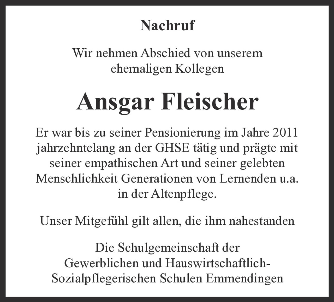 <p><strong>Nachruf</strong></p>

<p>Wir nehmen Abschied von unserem ehemaligen Kollegen</p>

<p><strong>Ansgar Fleischer</strong></p>

<p>Er war bis zu seiner Pensionierung im Jahre 2011 jahrzehntelang an der GHSE tätig und prägte mit seiner empathischen Art und seiner gelebten Menschlichkeit Generationen von Lernenden u.a. in der Altenpflege.</p>

<p>Unser Mitgefühl gilt allen, die ihm nahestanden</p>

<p>Die Schulgemeinschaft der Gewerblichen und Hauswirtschaftlich-Sozialpflegerischen Schulen Emmendingen</p>