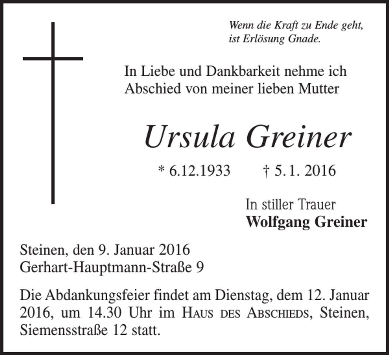 <p>Wenn die Kraft zu Ende geht,<br />ist Erlösung Gnade.</p><p>In Liebe und Dankbarkeit nehme ich<br />Abschied von meiner lieben Mutter</p><p>Ursula Greiner<br />* 6.12.1933 † 5. 1. 2016</p><p>In stiller Trauer<br />Wolfgang Greiner<br />Steinen, den 9. Januar 2016<br />Gerhart-Hauptmann-Straße 9</p><p>Die Abdankungsfeier findet am Dienstag, dem 12. Januar<br />2016, um 14.30 Uhr im Haus des Abschieds, Steinen,<br />Siemensstraße 12 statt.</p>