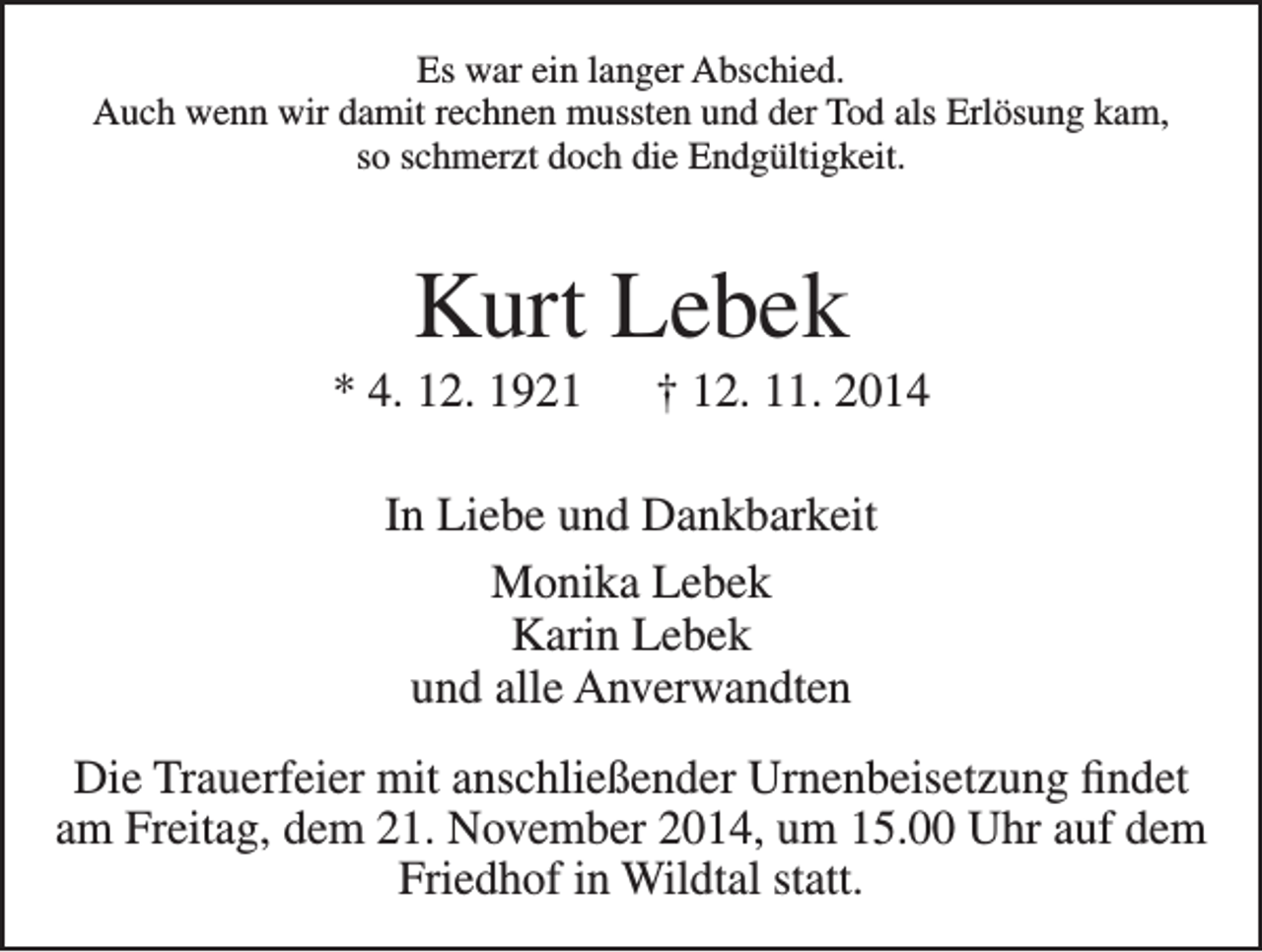<p>Es war ein langer Abschied.<br />Auch wenn wir damit rechnen mussten und der Tod als Erlösung kam,<br />so schmerzt doch die Endgültigkeit.</p><p>Kurt Lebek<br />* 4. 12. 1921 † 12. 11. 2014<br />In Liebe und Dankbarkeit<br />Monika Lebek<br />Karin Lebek<br />und alle Anverwandten<br />Die Trauerfeier mit anschließender Urnenbeisetzung findet<br />am Freitag, dem 21. November 2014, um 15.00 Uhr auf dem<br />Friedhof in Wildtal statt.</p>