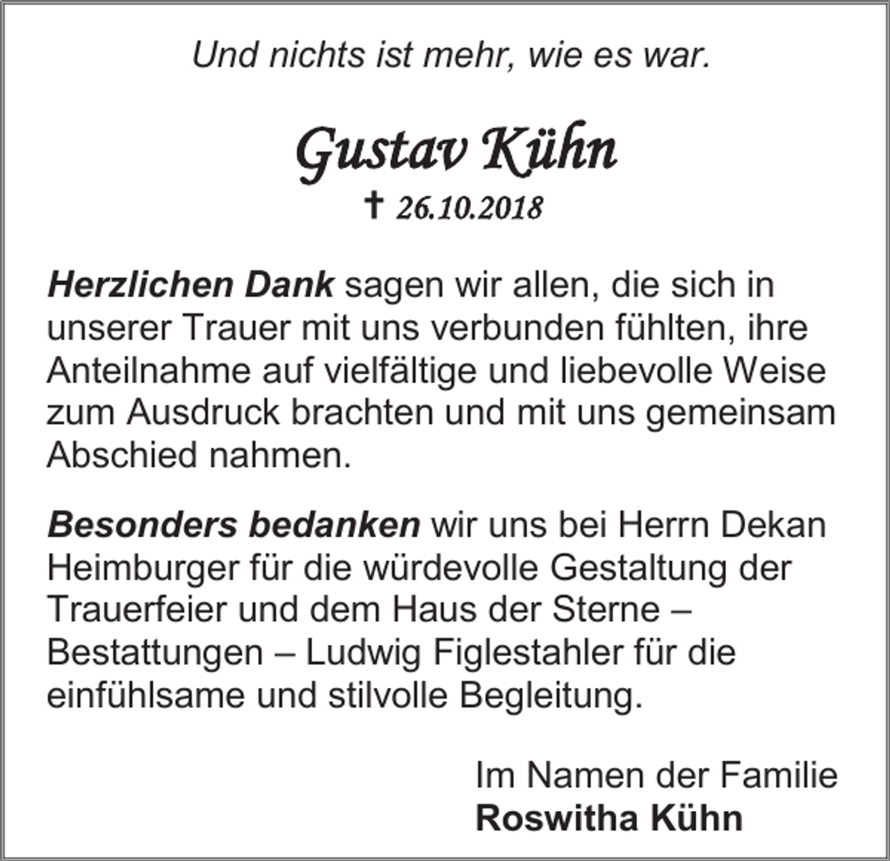 <p>Und nichts ist mehr, wie es war.</p><p>Gustav Kühn<br /> 26.10.2018<br />Herzlichen Dank sagen wir allen, die sich in<br />unserer Trauer mit uns verbunden fühlten, ihre<br />Anteilnahme auf vielfältige und liebevolle Weise<br />zum Ausdruck brachten und mit uns gemeinsam<br />Abschied nahmen.<br />Besonders bedanken wir uns bei Herrn Dekan<br />Heimburger für die würdevolle Gestaltung der<br />Trauerfeier und dem Haus der Sterne –<br />Bestattungen – Ludwig Figlestahler für die<br />einfühlsame und stilvolle Begleitung.<br />Im Namen der Familie<br />Roswitha Kühn</p>
