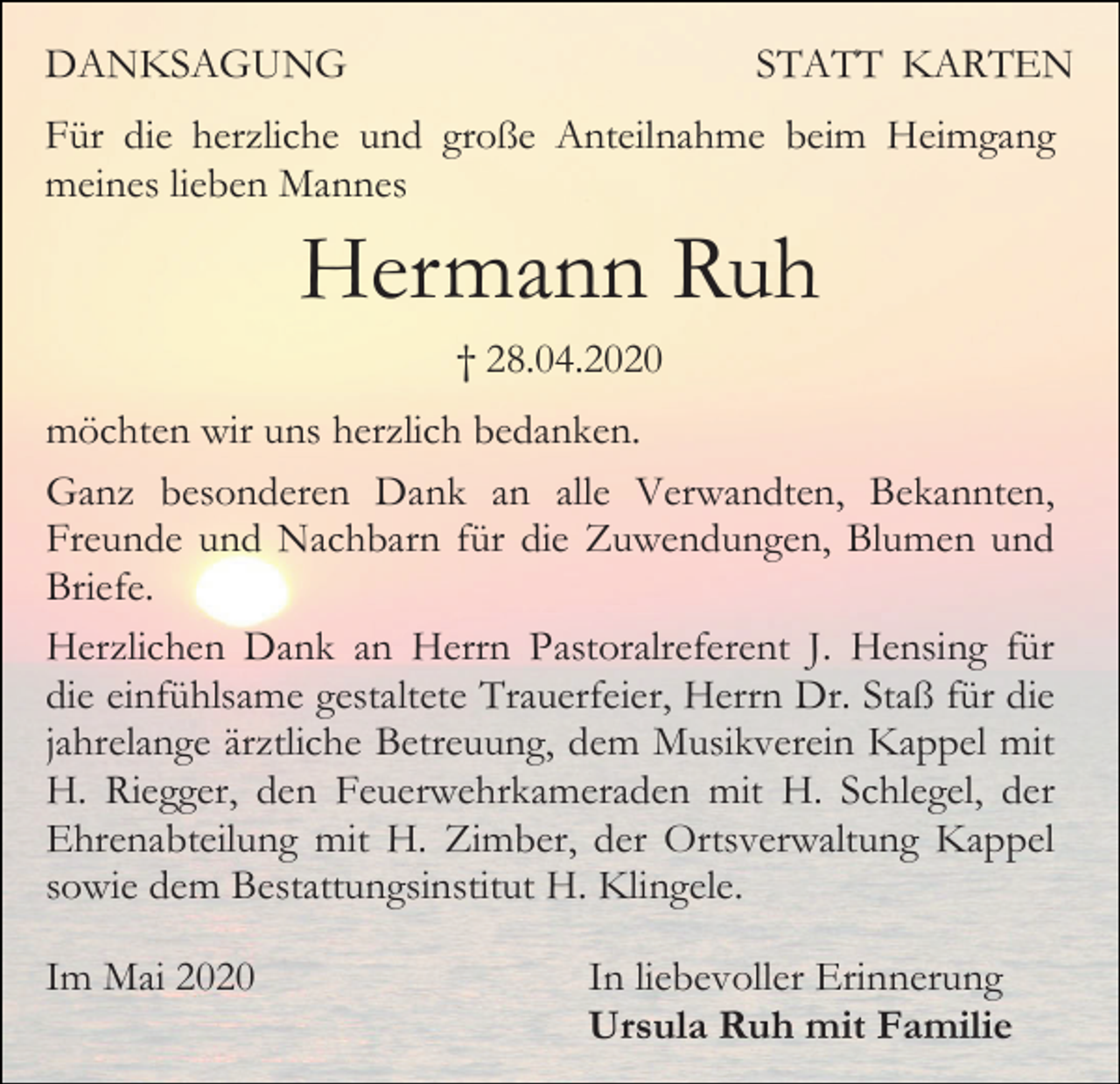 <p>DANKSAGUNG</p><p>STATT KARTEN</p><p>Für die herzliche und große Anteilnahme beim Heimgang<br />meines lieben Mannes</p><p>Hermann Ruh<br />† 28.04.2020<br />möchten wir uns herzlich bedanken.<br />Ganz besonderen Dank an alle Verwandten, Bekannten,<br />Freunde und Nachbarn für die Zuwendungen, Blumen und<br />Briefe.<br />Herzlichen Dank an Herrn Pastoralreferent J. Hensing für<br />die einfühlsame gestaltete Trauerfeier, Herrn Dr. Staß für die<br />jahrelange ärztliche Betreuung, dem Musikverein Kappel mit<br />H. Riegger, den Feuerwehrkameraden mit H. Schlegel, der<br />Ehrenabteilung mit H. Zimber, der Ortsverwaltung Kappel<br />sowie dem Bestattungsinstitut H. Klingele.<br />Im Mai 2020</p><p>In liebevoller Erinnerung<br />Ursula Ruh mit Familie</p>