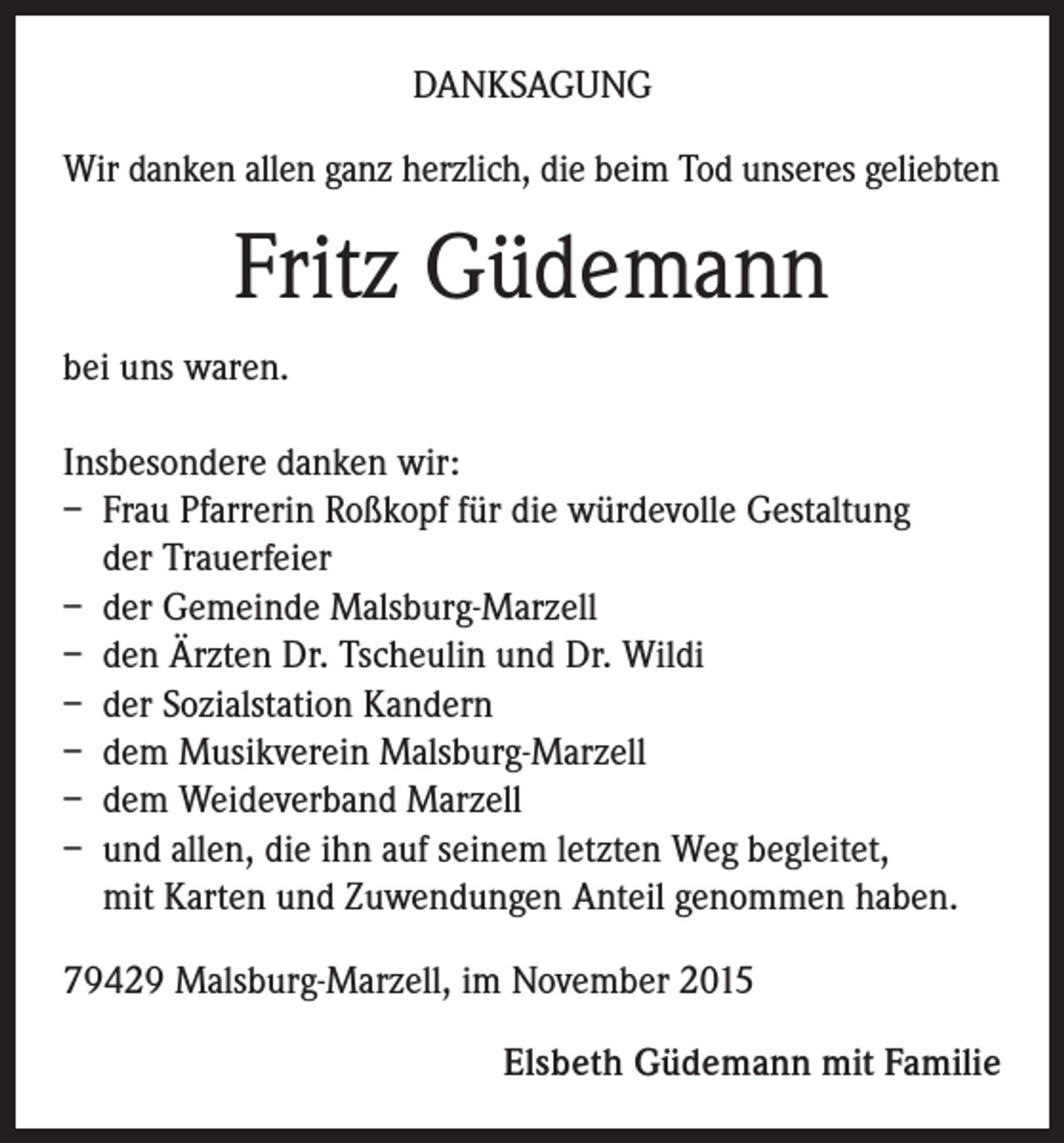 <p>DANKSAGUNG<br />Wir danken allen ganz herzlich, die beim Tod unseres geliebten</p><p>Fritz Güdemann<br />bei uns waren.<br />Insbesondere danken wir:<br />– Frau Pfarrerin Roßkopf für die würdevolle Gestaltung<br />der Trauerfeier<br />– der Gemeinde Malsburg-Marzell<br />– den Ärzten Dr. Tscheulin und Dr. Wildi<br />– der Sozialstation Kandern<br />– dem Musikverein Malsburg-Marzell<br />– dem Weideverband Marzell<br />– und allen, die ihn auf seinem letzten Weg begleitet,<br />mit Karten und Zuwendungen Anteil genommen haben.<br />79429 Malsburg-Marzell, im November 2015<br />Elsbeth Güdemann mit Familie</p>