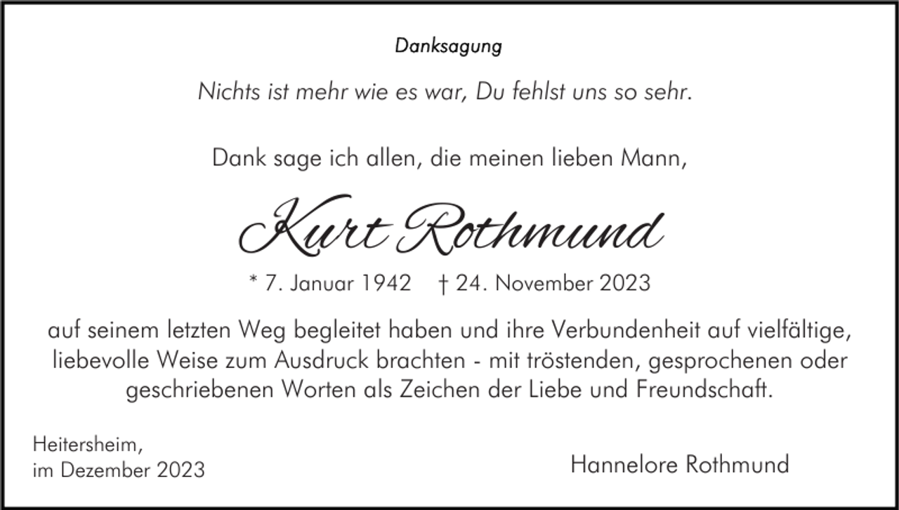 <p>Nichts ist mehr wie es war, Du fehlst uns so sehr.<br />Dank sage ich allen, die meinen lieben Mann,</p><p>Kurt Rothmund<br />* 7. Januar 1942</p><p>† 24. November 2023</p><p>auf seinem letzten Weg begleitet haben und ihre Verbundenheit auf vielfältige,<br />liebevolle Weise zum Ausdruck brachten - mit tröstenden, gesprochenen oder<br />geschriebenen Worten als Zeichen der Liebe und Freundschaft.<br />Heitersheim,<br />im Dezember 2023</p><p>Hannelore Rothmund</p>