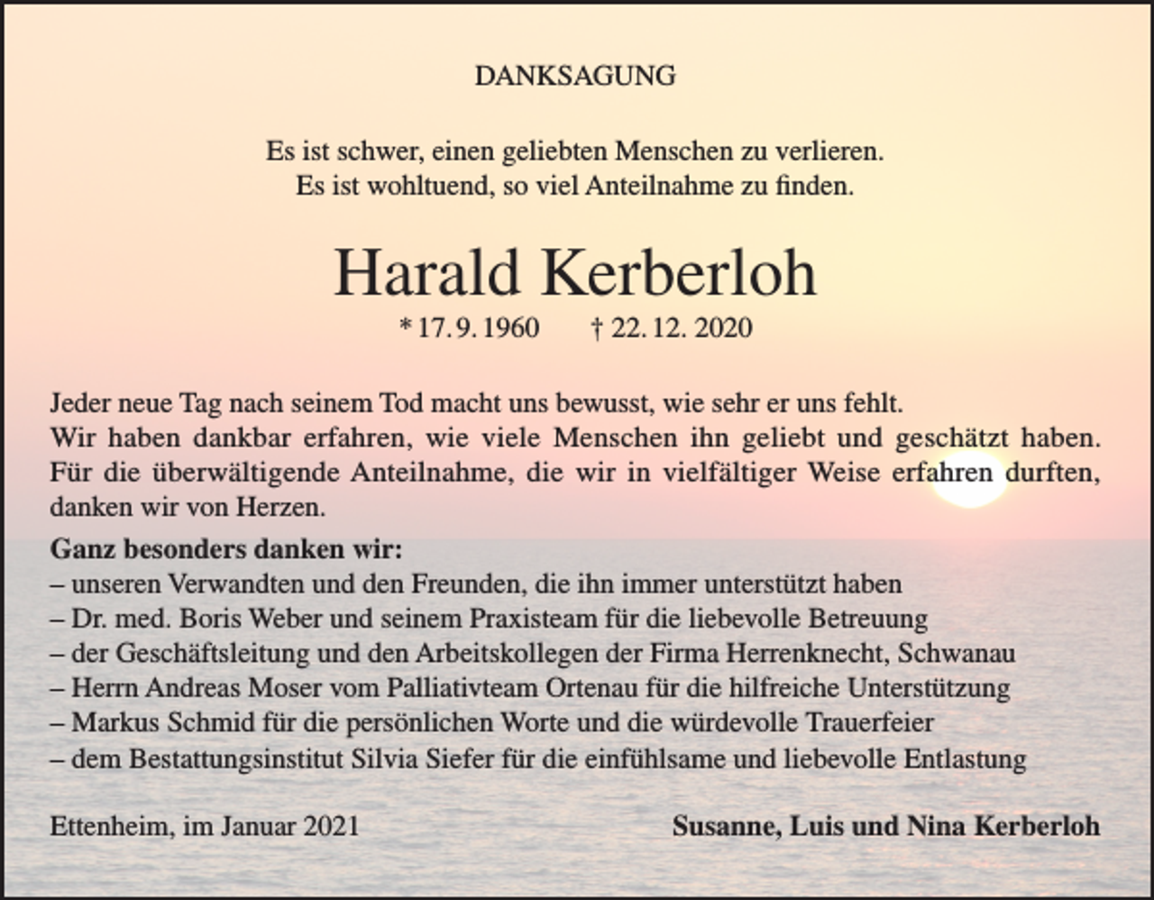 <p>DANKSAGUNG<br />Es ist schwer, einen geliebten Menschen zu verlieren.<br />Es ist wohltuend, so viel Anteilnahme zu finden.</p><p>Harald Kerberloh<br />* 17. 9. 1960</p><p>† 22. 12. 2020</p><p>Jeder neue Tag nach seinem Tod macht uns bewusst, wie sehr er uns fehlt.<br />Wir haben dankbar erfahren, wie viele Menschen ihn geliebt und geschätzt haben.<br />Für die überwältigende Anteilnahme, die wir in vielfältiger Weise erfahren durften,<br />danken wir von Herzen.<br />Ganz besonders danken wir:<br />– unseren Verwandten und den Freunden, die ihn immer unterstützt haben<br />– Dr. med. Boris Weber und seinem Praxisteam für die liebevolle Betreuung<br />– der Geschäftsleitung und den Arbeitskollegen der Firma Herrenknecht, Schwanau<br />– Herrn Andreas Moser vom Palliativteam Ortenau für die hilfreiche Unterstützung<br />– Markus Schmid für die persönlichen Worte und die würdevolle Trauerfeier<br />– dem Bestattungsinstitut Silvia Siefer für die einfühlsame und liebevolle Entlastung<br />Ettenheim, im Januar 2021</p><p>Susanne, Luis und Nina Kerberloh</p>
