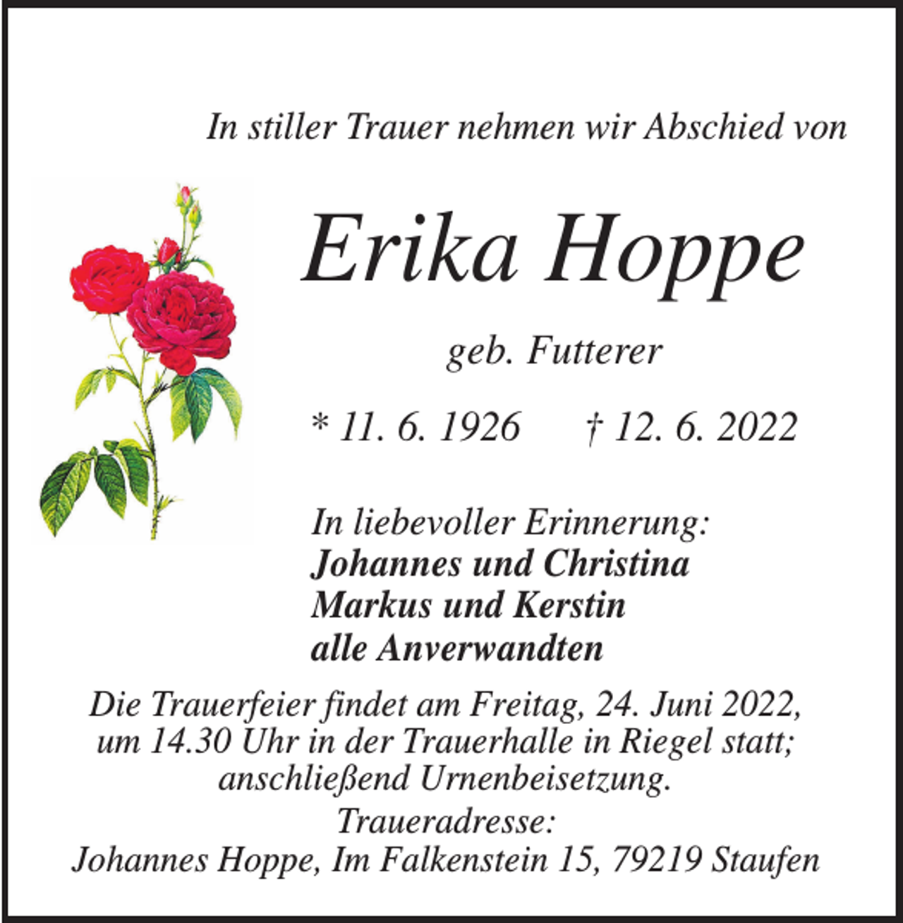 <p>In stiller Trauer nehmen wir Abschied von</p><p>Erika Hoppe<br />geb. Futterer<br />* 11. 6. 1926</p><p>† 12. 6. 2022</p><p>In liebevoller Erinnerung:<br />Johannes und Christina<br />Markus und Kerstin<br />alle Anverwandten<br />Die Trauerfeier findet am Freitag, 24. Juni 2022,<br />um 14.30 Uhr in der Trauerhalle in Riegel statt;<br />anschließend Urnenbeisetzung.<br />Traueradresse:<br />Johannes Hoppe, Im Falkenstein 15, 79219 Staufen</p>