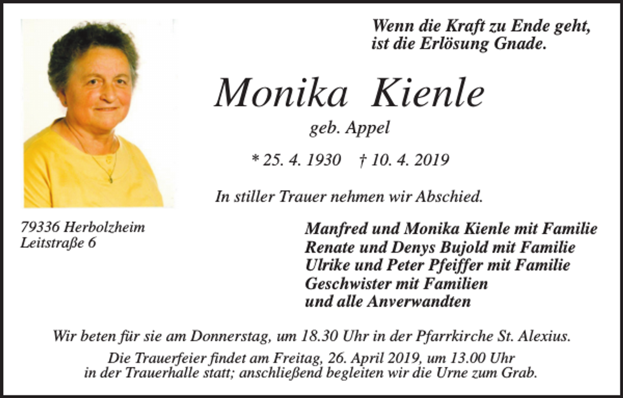 <p>Wenn die Kraft zu Ende geht,<br />ist die Erlösung Gnade.</p><p>Monika Kienle<br />geb. Appel<br />* 25. 4. 1930</p><p>† 10. 4. 2019</p><p>In stiller Trauer nehmen wir Abschied.<br />79336 Herbolzheim<br />Leitstraße 6</p><p>Manfred und Monika Kienle mit Familie<br />Renate und Denys Bujold mit Familie<br />Ulrike und Peter Pfeiffer mit Familie<br />Geschwister mit Familien<br />und alle Anverwandten</p><p>Wir beten für sie am Donnerstag, um 18.30 Uhr in der Pfarrkirche St. Alexius.<br />Die Trauerfeier findet am Freitag, 26. April 2019, um 13.00 Uhr<br />in der Trauerhalle statt; anschließend begleiten wir die Urne zum Grab.</p>