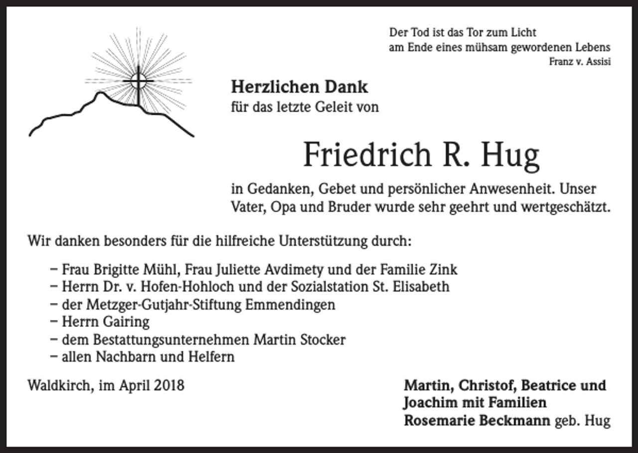 <p>Der Tod ist das Tor zum Licht<br />am Ende eines mühsam gewordenen Lebens</p><p>Franz v. Assisi</p><p>Herzlichen Dank</p><p>für das letzte Geleit von</p><p>Friedrich R. Hug<br />in Gedanken, Gebet und persönlicher Anwesenheit. Unser<br />Vater, Opa und Bruder wurde sehr geehrt und wertgeschätzt.<br />Wir danken besonders für die hilfreiche Unterstützung durch:<br />– Frau Brigitte Mühl, Frau Juliette Avdimety und der Familie Zink<br />– Herrn Dr. v. Hofen-Hohloch und der Sozialstation St. Elisabeth<br />– der Metzger-Gutjahr-Stiftung Emmendingen<br />– Herrn Gairing<br />– dem Bestattungsunternehmen Martin Stocker<br />– allen Nachbarn und Helfern<br />Waldkirch, im April 2018</p><p>artin, Christof, Beatrice und<br />M<br />Joachim mit Familien<br />Rosemarie Beckmann geb. Hug</p>