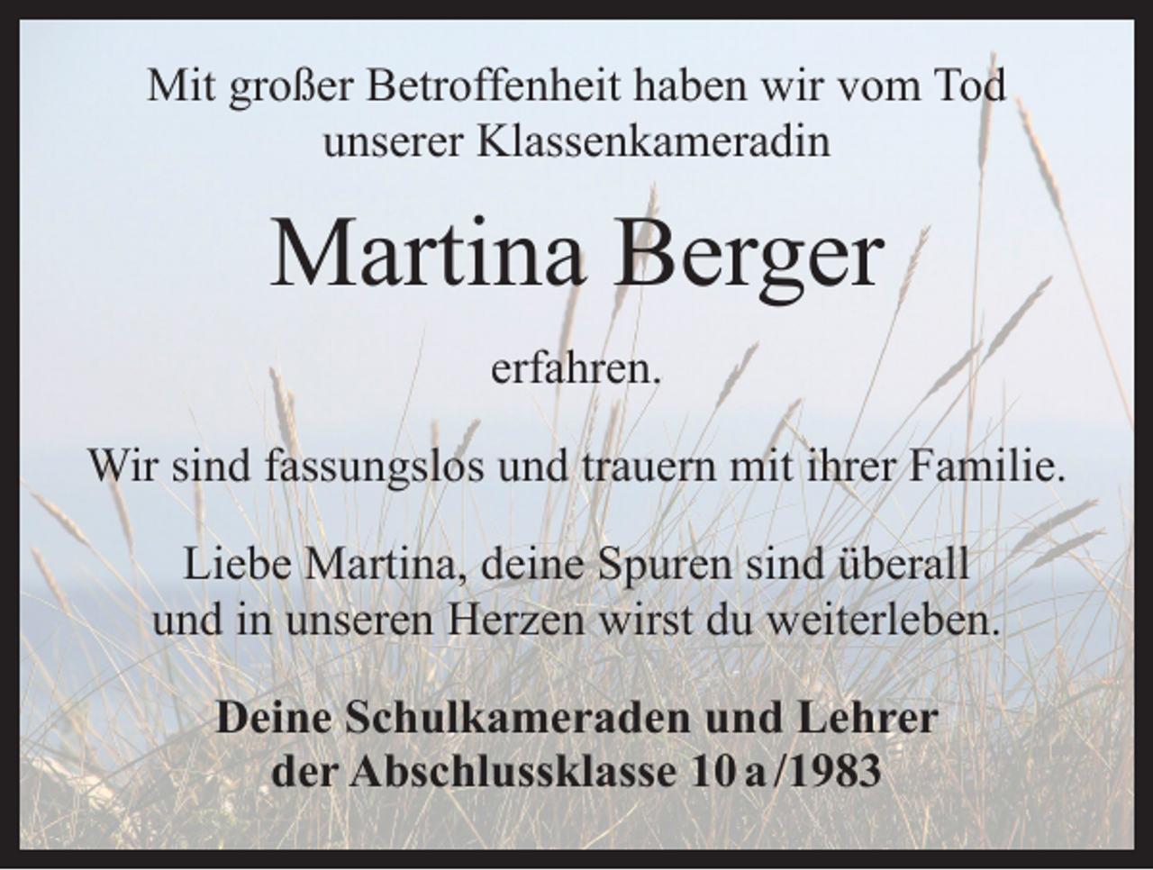 <p>Mit großer Betroffenheit haben wir vom Tod<br />unserer Klassenkameradin</p><p>Martina Berger<br />erfahren.<br />Wir sind fassungslos und trauern mit ihrer Familie.<br />Liebe Martina, deine Spuren sind überall<br />und in unseren Herzen wirst du weiterleben.<br />Deine Schulkameraden und Lehrer<br />der Abschlussklasse 10 a /1983</p>