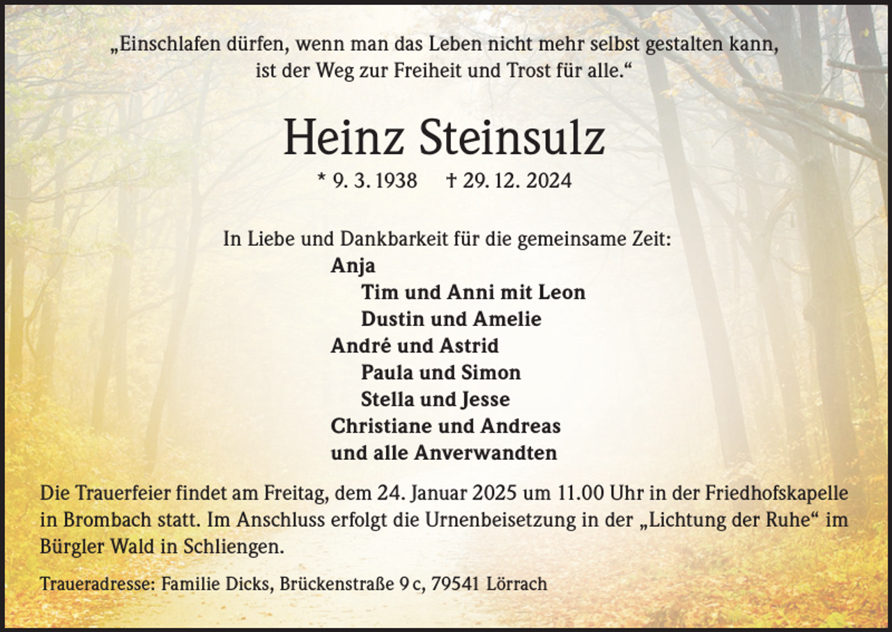 <p>„Einschlafen dürfen, wenn man das Leben nicht mehr selbst gestalten kann,<br />ist der Weg zur Freiheit und Trost für alle.“</p><p>Heinz Steinsulz<br />* 9. 3. 1938</p><p>† 29. 12. 2024</p><p>In Liebe und Dankbarkeit für die gemeinsame Zeit:<br />Anja<br />Tim und Anni mit Leon<br />Dustin und Amelie<br />André und Astrid<br />Paula und Simon<br />Stella und Jesse<br />Christiane und Andreas<br />und alle Anverwandten<br />Die Trauerfeier findet am Freitag, dem 24. Januar 2025 um 11.00 Uhr in der Friedhofskapelle<br />in Brombach statt. Im Anschluss erfolgt die Urnenbeisetzung in der „Lichtung der Ruhe“ im<br />Bürgler Wald in Schliengen.<br />Traueradresse: Familie Dicks, Brückenstraße 9 c, 79541 Lörrach</p>