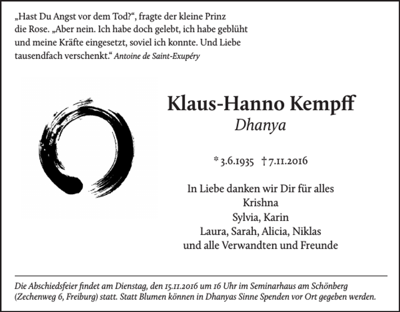 <p>„Hast Du Angst vor dem Tod?“, fragte der kleine Prinz<br />die Rose. „Aber nein. Ich habe doch gelebt, ich habe geblüht<br />und meine Kräfte eingesetzt, soviel ich konnte. Und Liebe<br />tausendfach verschenkt.“ Antoine de Saint-Exupéry</p><p>Klaus-Hanno Kempff<br />Dhanya</p><p>* 3.6.1935 † 7.11.2016<br />In Liebe danken wir Dir für alles<br />Krishna<br />Sylvia, Karin<br />Laura, Sarah, Alicia, Niklas<br />und alle Verwandten und Freunde</p><p>Die Abschiedsfeier findet am Dienstag, den 15.11.2016 um 16 Uhr im Seminarhaus am Schönberg<br />(Zechenweg 6, Freiburg) statt. Statt Blumen können in Dhanyas Sinne Spenden vor Ort gegeben werden.</p>