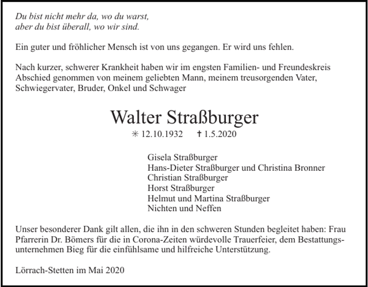 <p>Du bist nicht mehr da, wo du warst,<br />aber du bist überall, wo wir sind.<br />Ein guter und fröhlicher Mensch ist von uns gegangen. Er wird uns fehlen.<br />Nach kurzer, schwerer Krankheit haben wir im engsten Familien- und Freundeskreis<br />Abschied genommen von meinem geliebten Mann, meinem treusorgenden Vater,<br />Schwiegervater, Bruder, Onkel und Schwager</p><p>Walter Straßburger<br />✳ 12.10.1932</p><p>✝ 1.5.2020</p><p>Gisela Straßburger<br />Hans-Dieter Straßburger und Christina Bronner<br />Christian Straßburger<br />Horst Straßburger<br />Helmut und Martina Straßburger<br />Nichten und Neffen<br />Unser besonderer Dank gilt allen, die ihn in den schweren Stunden begleitet haben: Frau<br />Pfarrerin Dr. Bömers für die in Corona-Zeiten würdevolle Trauerfeier, dem Bestattungsunternehmen Bieg für die einfühlsame und hilfreiche Unterstützung.<br />Lörrach-Stetten im Mai 2020</p>