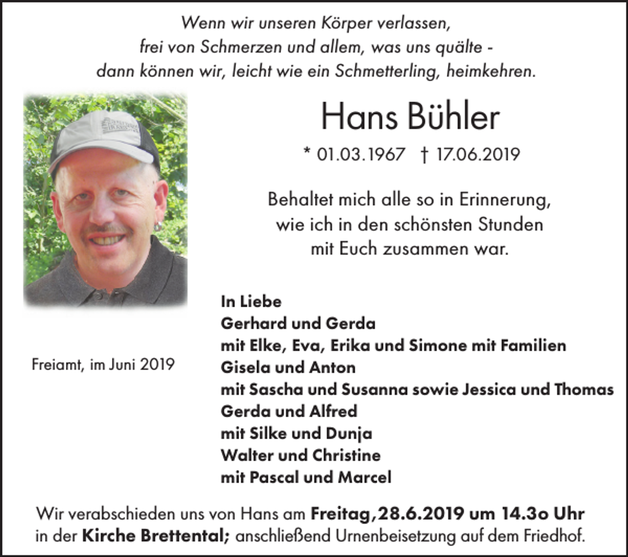 <p>Wenn wir unseren Körper verlassen,<br />frei von Schmerzen und allem, was uns quälte dann können wir, leicht wie ein Schmetterling, heimkehren.</p><p>Hans Bühler<br />* 01.03.1967 † 17.06.2019</p><p>Behaltet mich alle so in Erinnerung,<br />wie ich in den schönsten Stunden<br />mit Euch zusammen war.</p><p>Freiamt, im Juni 2019</p><p>In Liebe<br />Gerhard und Gerda<br />mit Elke, Eva, Erika und Simone mit Familien<br />Gisela und Anton<br />mit Sascha und Susanna sowie Jessica und Thomas<br />Gerda und Alfred<br />mit Silke und Dunja<br />Walter und Christine<br />mit Pascal und Marcel</p><p>Wir verabschieden uns von Hans am Freitag,28.6.2019 um 14.3o Uhr<br />in der Kirche Brettental; anschließend Urnenbeisetzung auf dem Friedhof.</p>