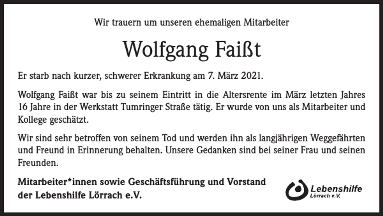 <p>Wir trauern um unseren ehemaligen Mitarbeiter</p><p>Wolfgang Faißt<br />Er starb nach kurzer, schwerer Erkrankung am 7. März 2021.<br />Wolfgang Faißt war bis zu seinem Eintritt in die Altersrente im März letzten Jahres<br />16 Jahre in der Werkstatt Tumringer Straße tätig. Er wurde von uns als Mitarbeiter und<br />Kollege geschätzt.<br />Wir sind sehr betroffen von seinem Tod und werden ihn als langjährigen Weggefährten<br />und Freund in Erinnerung behalten. Unsere Gedanken sind bei seiner Frau und seinen<br />Freunden.<br />Mitarbeiter*innen sowie Geschäftsführung und Vorstand<br />der Lebenshilfe Lörrach e.V.</p>