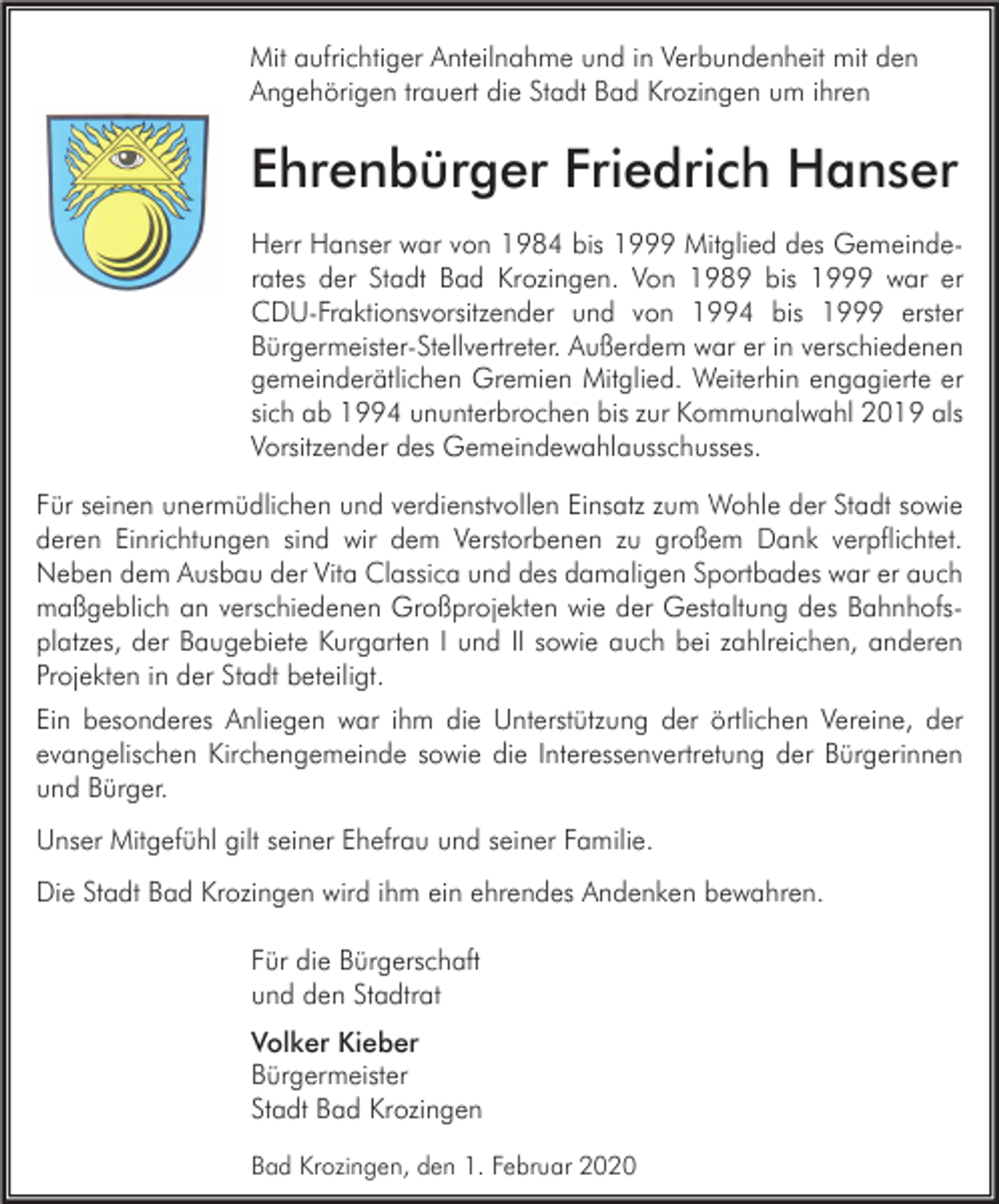 <p>Mit aufrichtiger Anteilnahme und in Verbundenheit mit den<br />Angehörigen trauert die Stadt Bad Krozingen um ihren</p><p>Ehrenbürger Friedrich Hanser<br />Herr Hanser war von 1984 bis 1999 Mitglied des Gemeinderates der Stadt Bad Krozingen. Von 1989 bis 1999 war er<br />CDU-Fraktionsvorsitzender und von 1994 bis 1999 erster<br />Bürgermeister-Stellvertreter. Außerdem war er in verschiedenen<br />gemeinderätlichen Gremien Mitglied. Weiterhin engagierte er<br />sich ab 1994 ununterbrochen bis zur Kommunalwahl 2019 als<br />Vorsitzender des Gemeindewahlausschusses.<br />Für seinen unermüdlichen und verdienstvollen Einsatz zum Wohle der Stadt sowie<br />deren Einrichtungen sind wir dem Verstorbenen zu großem Dank verpflichtet.<br />Neben dem Ausbau der Vita Classica und des damaligen Sportbades war er auch<br />maßgeblich an verschiedenen Großprojekten wie der Gestaltung des Bahnhofsplatzes, der Baugebiete Kurgarten I und II sowie auch bei zahlreichen, anderen<br />Projekten in der Stadt beteiligt.<br />Ein besonderes Anliegen war ihm die Unterstützung der örtlichen Vereine, der<br />evangelischen Kirchengemeinde sowie die Interessenvertretung der Bürgerinnen<br />und Bürger.<br />Unser Mitgefühl gilt seiner Ehefrau und seiner Familie.<br />Die Stadt Bad Krozingen wird ihm ein ehrendes Andenken bewahren.<br />Für die Bürgerschaft<br />und den Stadtrat<br />Volker Kieber<br />Bürgermeister<br />Stadt Bad Krozingen<br />Bad Krozingen, den 1. Februar 2020</p>