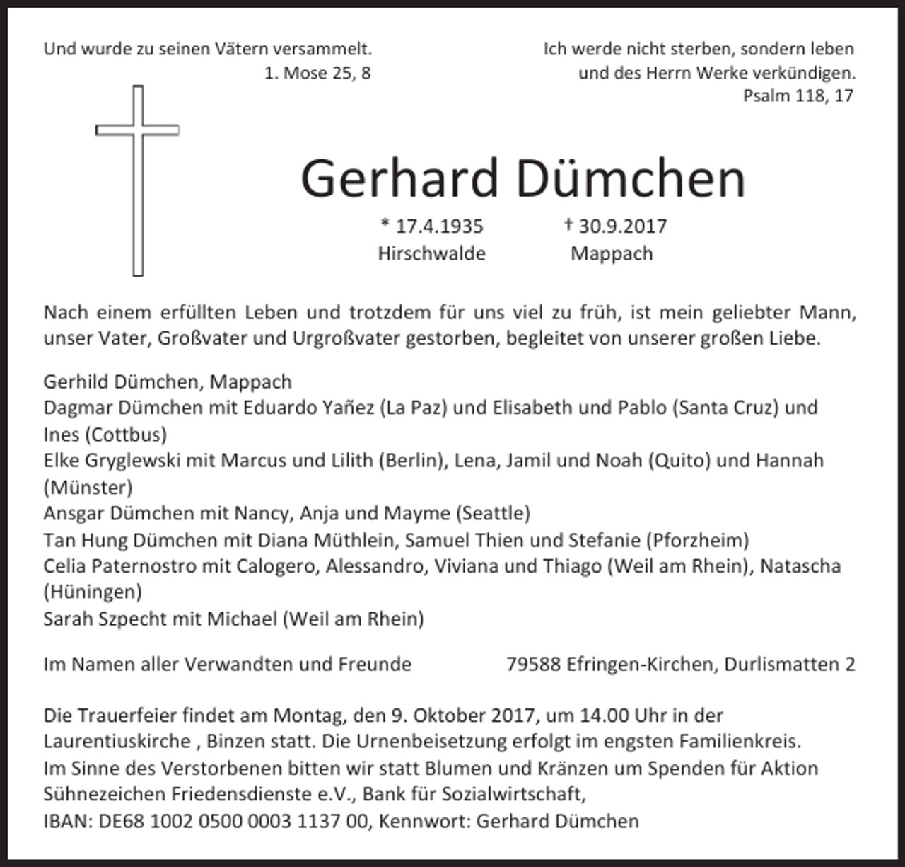 <p>Und wurde zu seinen Vätern versammelt.<br />1. Mose 25, 8</p><p>Ich werde nicht sterben, sondern leben<br />und des Herrn Werke verkündigen.<br />Psalm 118, 17</p><p>Gerhard Dümchen<br />* 17.4.1935<br />Hirschwalde</p><p>† 30.9.2017<br />Mappach</p><p>Nach einem erfüllten Leben und trotzdem für uns viel zu früh, ist mein geliebter Mann,<br />unser Vater, Großvater und Urgroßvater gestorben, begleitet von unserer großen Liebe.<br />Gerhild Dümchen, Mappach<br />Dagmar Dümchen mit Eduardo Yañez (La Paz) und Elisabeth und Pablo (Santa Cruz) und<br />Ines (Cottbus)<br />Elke Gryglewski mit Marcus und Lilith (Berlin), Lena, Jamil und Noah (Quito) und Hannah<br />(Münster)<br />Ansgar Dümchen mit Nancy, Anja und Mayme (Seattle)<br />Tan Hung Dümchen mit Diana Müthlein, Samuel Thien und Stefanie (Pforzheim)<br />Celia Paternostro mit Calogero, Alessandro, Viviana und Thiago (Weil am Rhein), Natascha<br />(Hüningen)<br />Sarah Szpecht mit Michael (Weil am Rhein)<br />Im Namen aller Verwandten und Freunde</p><p>79588 Efringen-Kirchen, Durlismatten 2</p><p>Die Trauerfeier findet am Montag, den 9. Oktober 2017, um 14.00 Uhr in der<br />Laurentiuskirche , Binzen statt. Die Urnenbeisetzung erfolgt im engsten Familienkreis.<br />Im Sinne des Verstorbenen bitten wir statt Blumen und Kränzen um Spenden für Aktion<br />Sühnezeichen Friedensdienste e.V., Bank für Sozialwirtschaft,<br />IBAN: DE68 1002 0503 1137 00, Kennwort: Gerhard Dümchen</p>