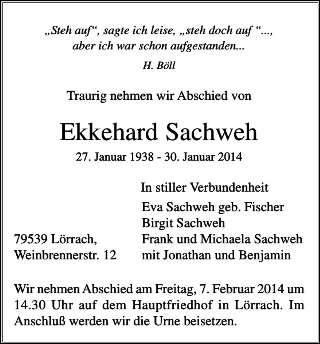 <p>„Steh auf“, sagte ich leise, „steh doch auf “...,<br />aber ich war schon aufgestanden...<br />H. Böll</p><p>Traurig nehmen wir Abschied von</p><p>Ekkehard Sachweh<br />27. Januar 1938 - 30. Januar 2014</p><p>79539 Lörrach,<br />Weinbrennerstr. 12</p><p>In stiller Verbundenheit<br />Eva Sachweh geb. Fischer<br />Birgit Sachweh<br />Frank und Michaela Sachweh<br />mit Jonathan und Benjamin</p><p>Wir nehmen Abschied am Freitag, 7. Februar 2014 um<br />14.30 Uhr auf dem Hauptfriedhof in Lörrach. Im<br />Anschluß werden wir die Urne beisetzen.</p>