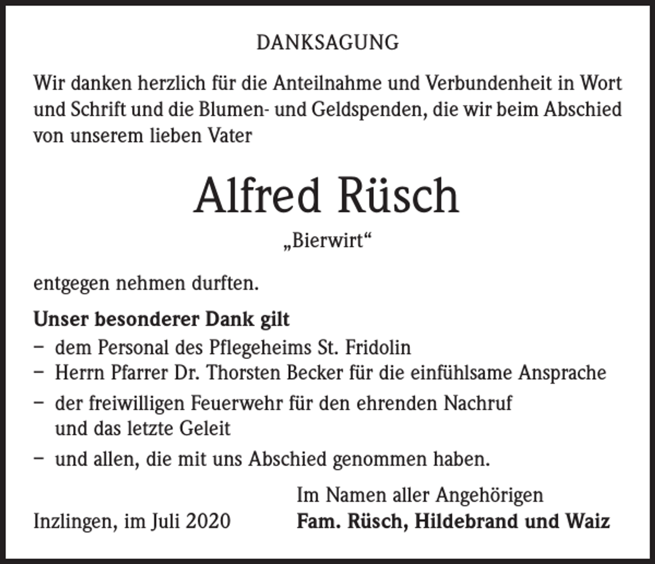 <p>DANKSAGUNG<br />Wir danken herzlich für die Anteilnahme und Verbundenheit in Wort<br />und Schrift und die Blumen- und Geldspenden, die wir beim Abschied<br />von unserem lieben Vater</p><p>Alfred Rüsch<br />„Bierwirt“<br />entgegen nehmen durften.<br />Unser besonderer Dank gilt<br />– dem Personal des Pflegeheims St. Fridolin<br />– Herrn Pfarrer Dr. Thorsten Becker für die einfühlsame Ansprache<br />– der freiwilligen Feuerwehr für den ehrenden Nachruf<br />und das letzte Geleit<br />– und allen, die mit uns Abschied genommen haben.</p><p>Inzlingen, im Juli 2020</p><p>Im Namen aller Angehörigen<br />Fam. Rüsch, Hildebrand und Waiz</p>