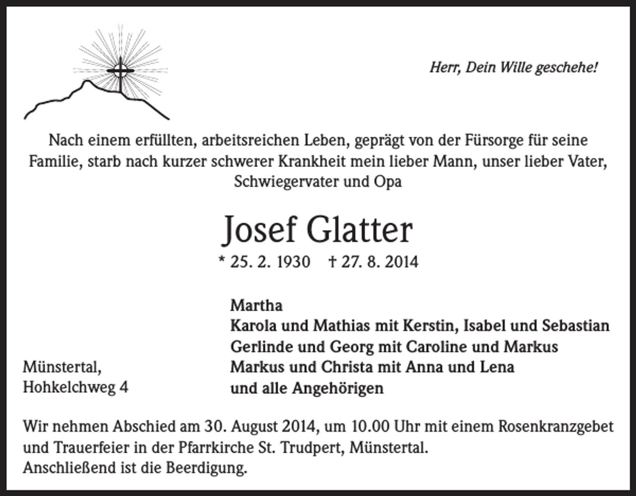 <p>Herr, Dein Wille geschehe!</p><p>Nach einem erfüllten, arbeitsreichen Leben, geprägt von der Fürsorge für seine<br />Familie, starb nach kurzer schwerer Krankheit mein lieber Mann, unser lieber Vater,<br />Schwiegervater und Opa</p><p>Josef Glatter</p><p>* 25. 2. 1930</p><p>Münstertal,<br />Hohkelchweg 4</p><p>† 27. 8. 2014</p><p>Martha<br />Karola und Mathias mit Kerstin, Isabel und Sebastian<br />Gerlinde und Georg mit Caroline und Markus<br />Markus und Christa mit Anna und Lena<br />und alle Angehörigen</p><p>Wir nehmen Abschied am 30. August 2014, um 10.00 Uhr mit einem Rosenkranzgebet<br />und Trauerfeier in der Pfarrkirche St. Trudpert, Münstertal.<br />Anschließend ist die Beerdigung.</p>