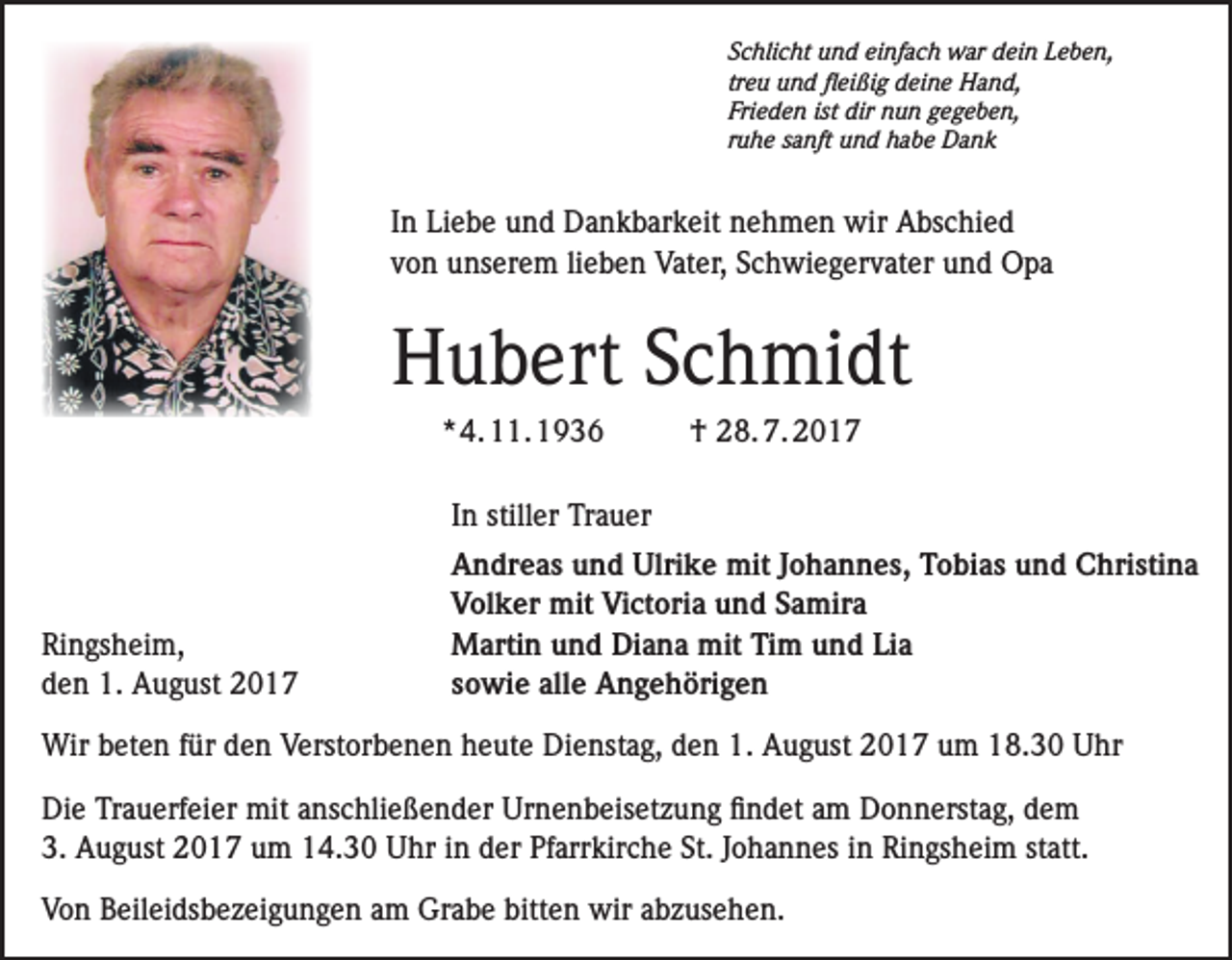 <p>Schlicht und einfach war dein Leben,<br />treu und fleißig deine Hand,<br />Frieden ist dir nun gegeben,<br />ruhe sanft und habe Dank</p><p>In Liebe und Dankbarkeit nehmen wir Abschied<br />von unserem lieben Vater, Schwiegervater und Opa</p><p>Hubert Schmidt<br />* 4. 11. 1936</p><p>† 28. 7. 2017</p><p>In stiller Trauer</p><p>Ringsheim,<br />den 1. August 2017</p><p>Andreas und Ulrike mit Johannes, Tobias und Christina<br />Volker mit Victoria und Samira<br />Martin und Diana mit Tim und Lia<br />sowie alle Angehörigen</p><p>Wir beten für den Verstorbenen heute Dienstag, den 1. August 2017 um 18.30 Uhr<br />Die Trauerfeier mit anschließender Urnenbeisetzung findet am Donnerstag, dem<br />3. August 2017 um 14.30 Uhr in der Pfarrkirche St. Johannes in Ringsheim statt.<br />Von Beileidsbezeigungen am Grabe bitten wir abzusehen.</p>