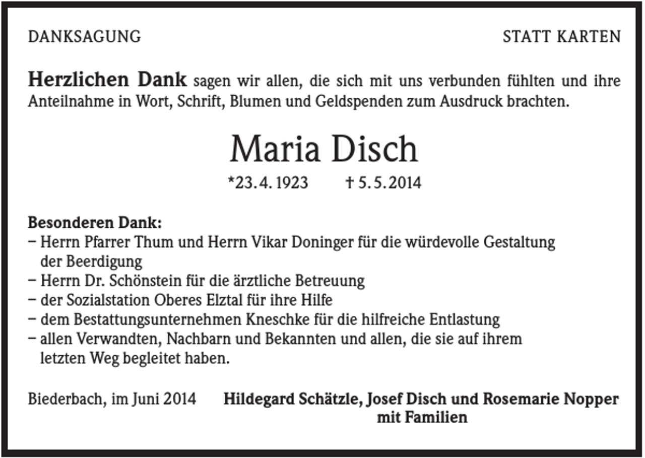 <p>DANKSAGUNG</p><p>STATT KARTEN</p><p>Herzlichen Dank sagen wir allen, die sich mit uns verbunden fühlten und ihre<br />Anteilnahme in Wort, Schrift, Blumen und Geldspenden zum Ausdruck brachten.</p><p>Maria Disch<br />*23. 4. 1923</p><p>† 5. 5. 2014</p><p>Besonderen Dank:<br />– Herrn Pfarrer Thum und Herrn Vikar Doninger für die würdevolle Gestaltung<br />der Beerdigung<br />– Herrn Dr. Schönstein für die ärztliche Betreuung<br />– der Sozialstation Oberes Elztal für ihre Hilfe<br />– dem Bestattungsunternehmen Kneschke für die hilfreiche Entlastung<br />– allen Verwandten, Nachbarn und Bekannten und allen, die sie auf ihrem<br />letzten Weg begleitet haben.<br />Biederbach, im Juni 2014</p><p>Hildegard Schätzle, Josef Disch und Rosemarie Nopper<br />mit Familien</p>