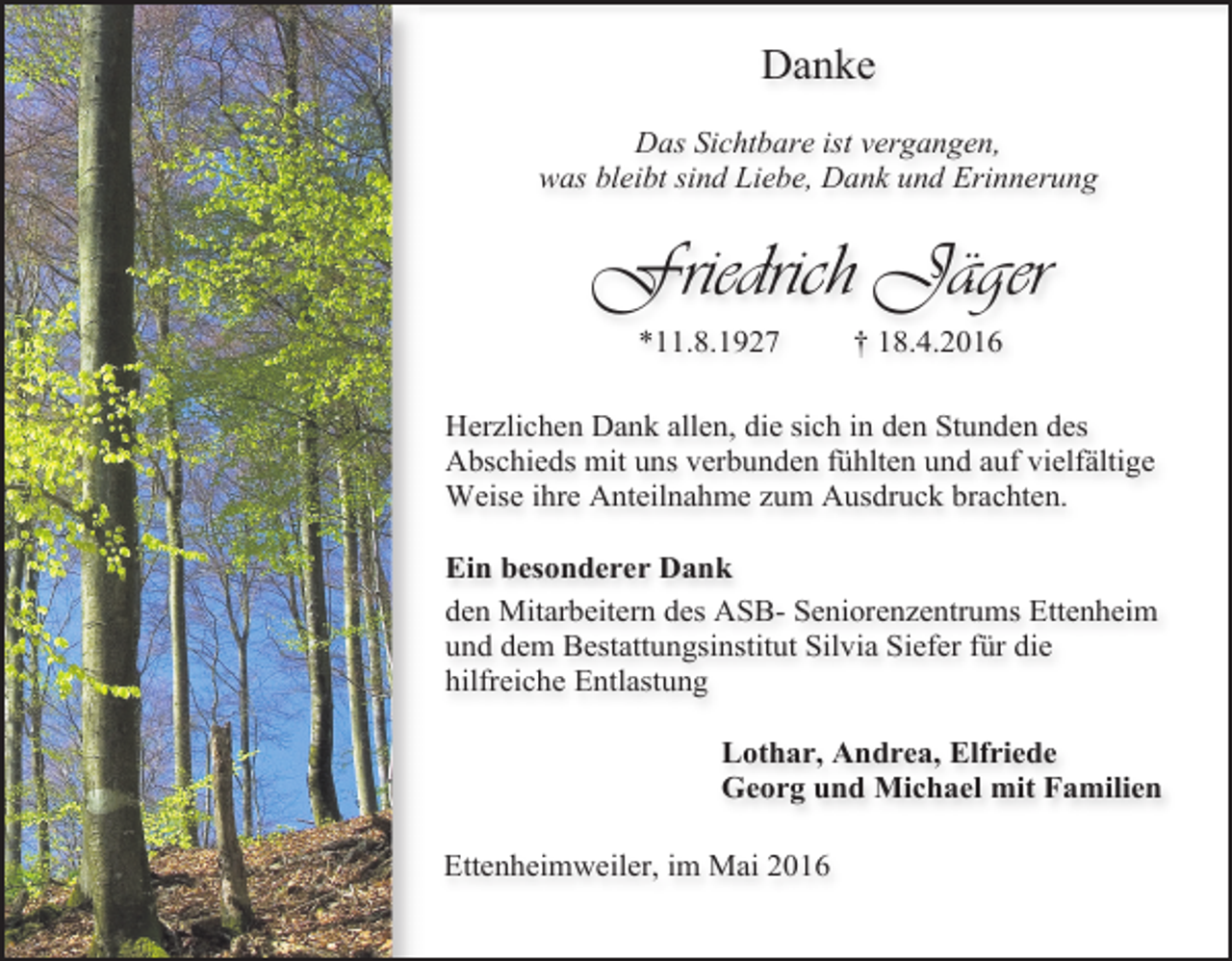 <p>Danke<br />Das Sichtbare ist vergangen,<br />was bleibt sind Liebe, Dank und Erinnerung</p><p>Friedrich Jäger<br />*11.8.1927</p><p>† 18.4.2016</p><p>Herzlichen Dank allen, die sich in den Stunden des<br />Abschieds mit uns verbunden fühlten und auf vielfältige<br />Weise ihre Anteilnahme zum Ausdruck brachten.<br />Ein besonderer Dank<br />den Mitarbeitern des ASB- Seniorenzentrums Ettenheim<br />und dem Bestattungsinstitut Silvia Siefer für die<br />hilfreiche Entlastung<br />Lothar, Andrea, Elfriede<br />Georg und Michael mit Familien<br />Ettenheimweiler, im Mai 2016</p>
