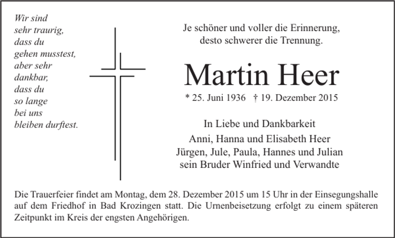 <p>Wir sind<br />sehr traurig,<br />dass du<br />gehen musstest,<br />aber sehr<br />dankbar,<br />dass du<br />so lange<br />bei uns<br />bleiben durftest.</p><p>Je schöner und voller die Erinnerung,<br />desto schwerer die Trennung.</p><p>Martin Heer<br />* 25. Juni 1936 † 19. Dezember 2015</p><p>In Liebe und Dankbarkeit<br />Anni, Hanna und Elisabeth Heer<br />Jürgen, Jule, Paula, Hannes und Julian<br />sein Bruder Winfried und Verwandte</p><p>Die Trauerfeier findet am Montag, dem 28. Dezember 2015 um 15 Uhr in der Einsegungshalle<br />auf dem Friedhof in Bad Krozingen statt. Die Urnenbeisetzung erfolgt zu einem späteren<br />Zeitpunkt im Kreis der engsten Angehörigen.</p>