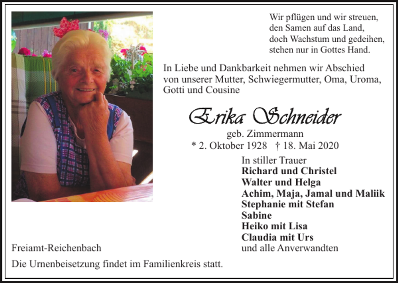 <p>Wir pflügen und wir streuen,<br />den Samen auf das Land,<br />doch Wachstum und gedeihen,<br />stehen nur in Gottes Hand.</p><p>In Liebe und Dankbarkeit nehmen wir Abschied<br />von unserer Mutter, Schwiegermutter, Oma, Uroma,<br />Gotti und Cousine</p><p>Freiamt-Reichenbach</p><p>geb. Zimmermann<br />* 2. Oktober 1928 † 18. Mai 2020<br />In stiller Trauer<br />Richard und Christel<br />Walter und Helga<br />Achim, Maja, Jamal und Maliik<br />Stephanie mit Stefan<br />Sabine<br />Heiko mit Lisa<br />Claudia mit Urs<br />und alle Anverwandten</p><p>Die Urnenbeisetzung findet im Familienkreis statt.</p>