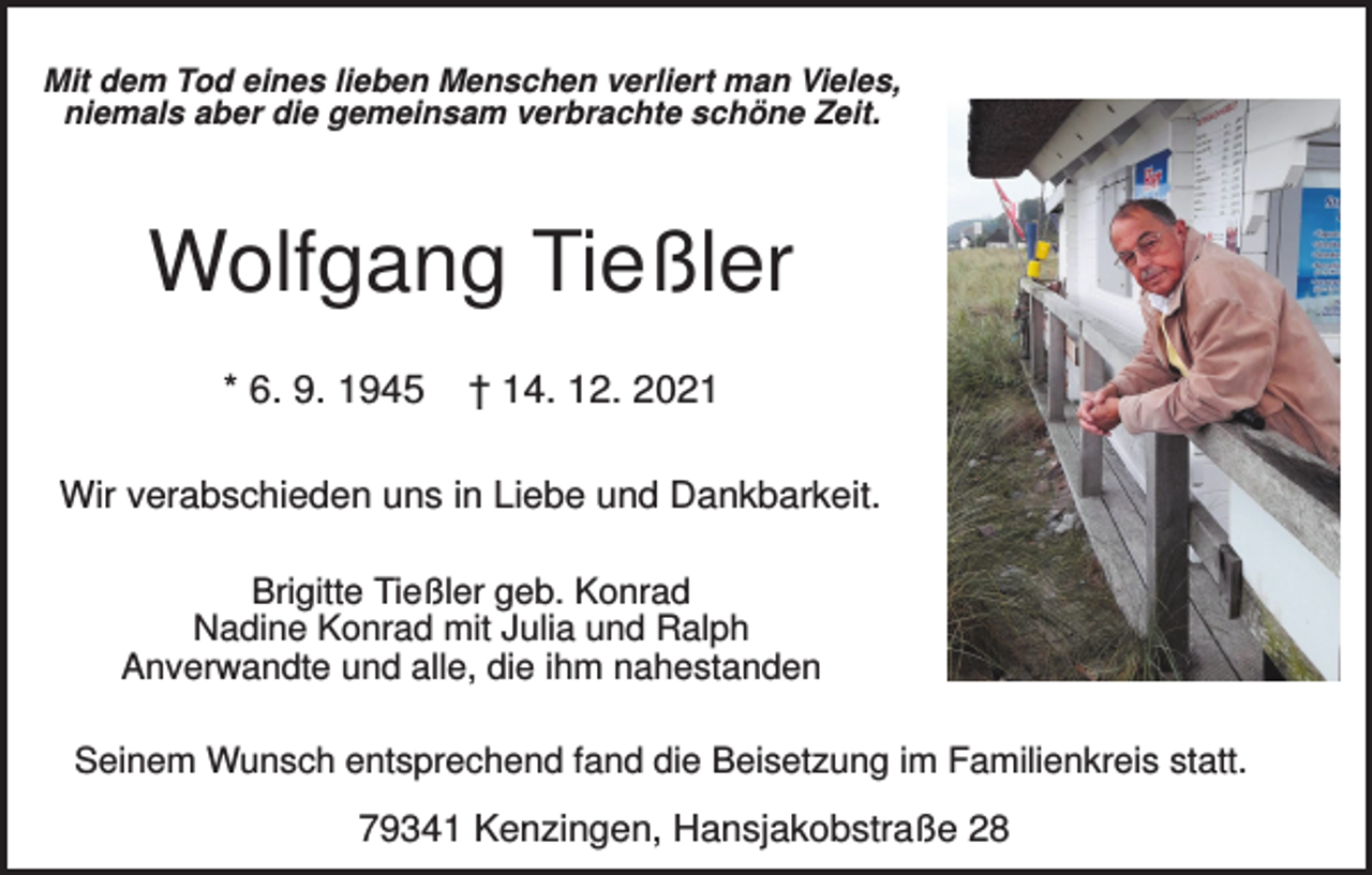<p>Mit dem Tod eines lieben Menschen verliert man Vieles,<br />niemals aber die gemeinsam verbrachte schöne Zeit.</p><p>Wolfgang Tießler<br />* 6. 9. 1945</p><p>† 14. 12. 2021</p><p>Wir verabschieden uns in Liebe und Dankbarkeit.<br />Brigitte Tießler geb. Konrad<br />Nadine Konrad mit Julia und Ralph<br />Anverwandte und alle, die ihm nahestanden<br />Seinem Wunsch entsprechend fand die Beisetzung im Familienkreis statt.</p><p>79341 Kenzingen, Hansjakobstraße 28</p>