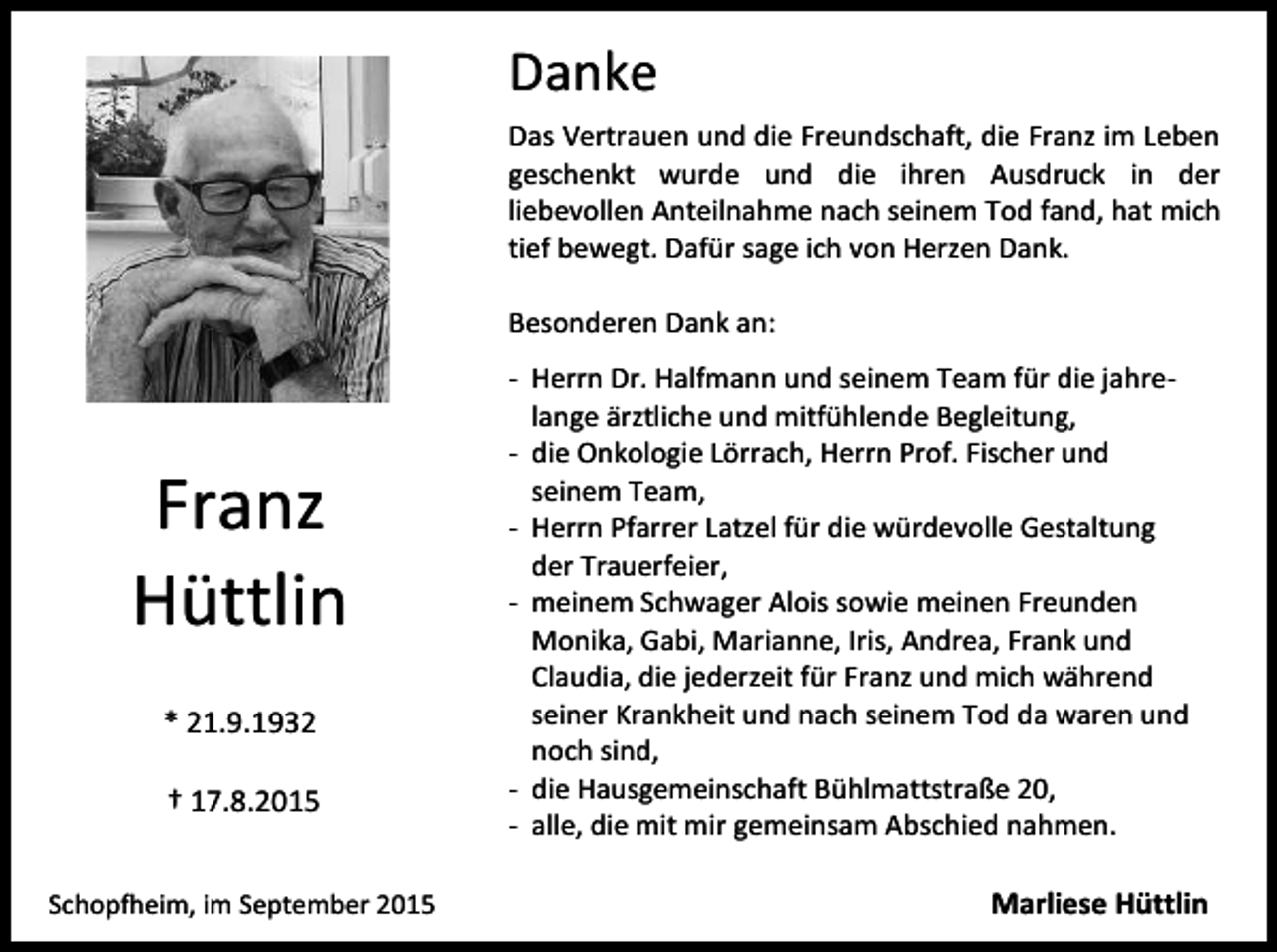 <p>Danke<br />Das Vertrauen und die Freundschaft, die Franz im Leben<br />geschenkt wurde und die ihren Ausdruck in der<br />liebevollen Anteilnahme nach seinem Tod fand, hat mich<br />tief bewegt. Dafür sage ich von Herzen Dank.<br />Besonderen Dank an:</p><p>Franz<br />Hüttlin<br />* 21.9.1932<br />† 17.8.2015<br />Schopfheim, im September 2015</p><p>- Herrn Dr. Halfmann und seinem Team für die jahrelange ärztliche und mitfühlende Begleitung,<br />- die Onkologie Lörrach, Herrn Prof. Fischer und<br />seinem Team,<br />- Herrn Pfarrer Latzel für die würdevolle Gestaltung<br />der Trauerfeier,<br />- meinem Schwager Alois sowie meinen Freunden<br />Monika, Gabi, Marianne, Iris, Andrea, Frank und<br />Claudia, die jederzeit für Franz und mich während<br />seiner Krankheit und nach seinem Tod da waren und<br />noch sind,<br />- die Hausgemeinschaft Bühlmattstraße 20,<br />- alle, die mit mir gemeinsam Abschied nahmen.</p><p>Marliese Hüttlin</p>