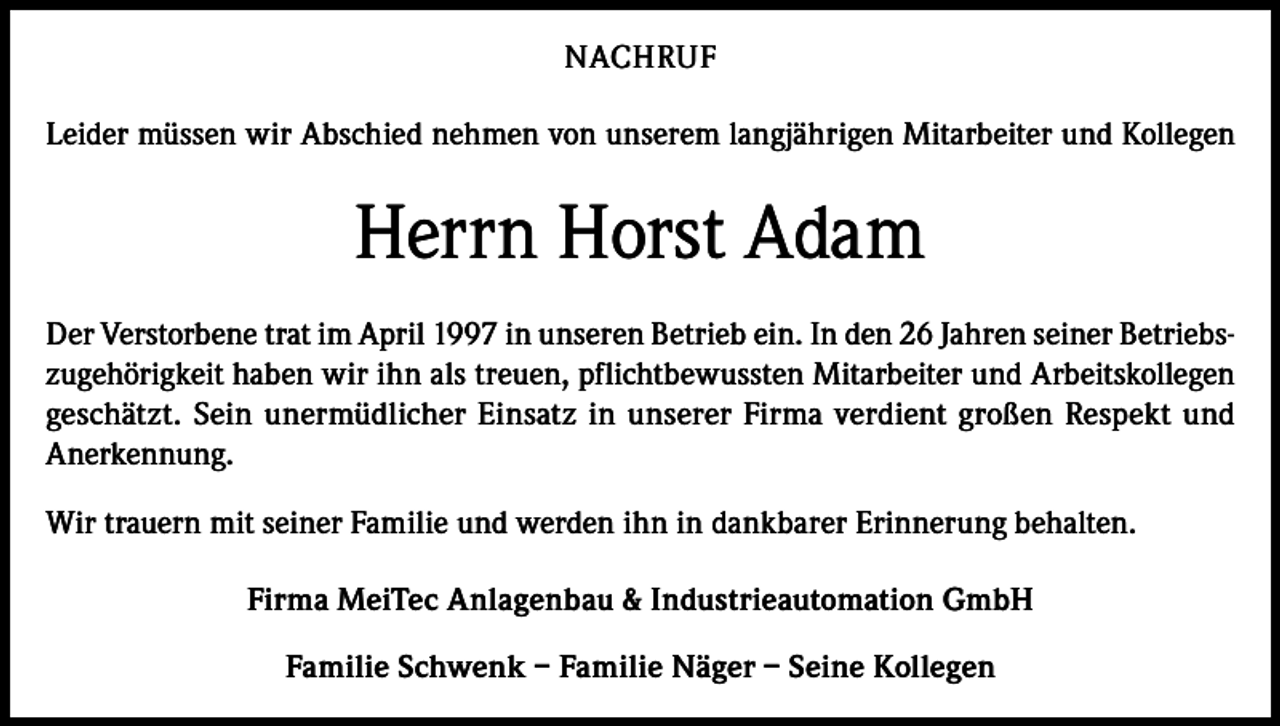 <p>NACHRUF<br />Leider müssen wir Abschied nehmen von unserem langjährigen Mitarbeiter und Kollegen</p><p>Herrn Horst Adam<br />Der Verstorbene trat im April 1997 in unseren Betrieb ein. In den 26 Jahren seiner Betriebszugehörigkeit haben wir ihn als treuen, pflichtbewussten Mitarbeiter und Arbeitskollegen<br />geschätzt. Sein unermüdlicher Einsatz in unserer Firma verdient großen Respekt und<br />Anerkennung.<br />Wir trauern mit seiner Familie und werden ihn in dankbarer Erinnerung behalten.<br />Firma MeiTec Anlagenbau &amp; Industrieautomation GmbH<br />Familie Schwenk – Familie Näger – Seine Kollegen</p>