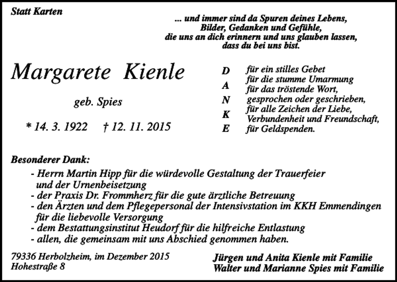 <p>Statt Karten</p><p>... und immer sind da Spuren deines Lebens,<br />Bilder, Gedanken und Gefühle,<br />die uns an dich erinnern und uns glauben lassen,<br />dass du bei uns bist.</p><p>Margarete Kienle<br />geb. Spies<br />* 14. 3. 1922</p><p>† 12. 11. 2015</p><p>D<br />A<br />N<br />K<br />E</p><p>für ein stilles Gebet<br />für die stumme Umarmung<br />für das tröstende Wort,<br />gesprochen oder geschrieben,<br />für alle Zeichen der Liebe,<br />Verbundenheit und Freundschaft,<br />für Geldspenden.</p><p>Besonderer Dank:<br />- Herrn Martin Hipp für die würdevolle Gestaltung der Trauerfeier<br />und der Urnenbeisetzung<br />- der Praxis Dr. Frommherz für die gute ärztliche Betreuung<br />- den Ärzten und dem Pflegepersonal der Intensivstation im KKH Emmendingen<br />für die liebevolle Versorgung<br />- dem Bestattungsinstitut Heudorf für die hilfreiche Entlastung<br />- allen, die gemeinsam mit uns Abschied genommen haben.<br />79336 Herbolzheim, im Dezember 2015<br />Hohestraße 8</p><p>Jürgen und Anita Kienle mit Familie<br />Walter und Marianne Spies mit Familie</p>