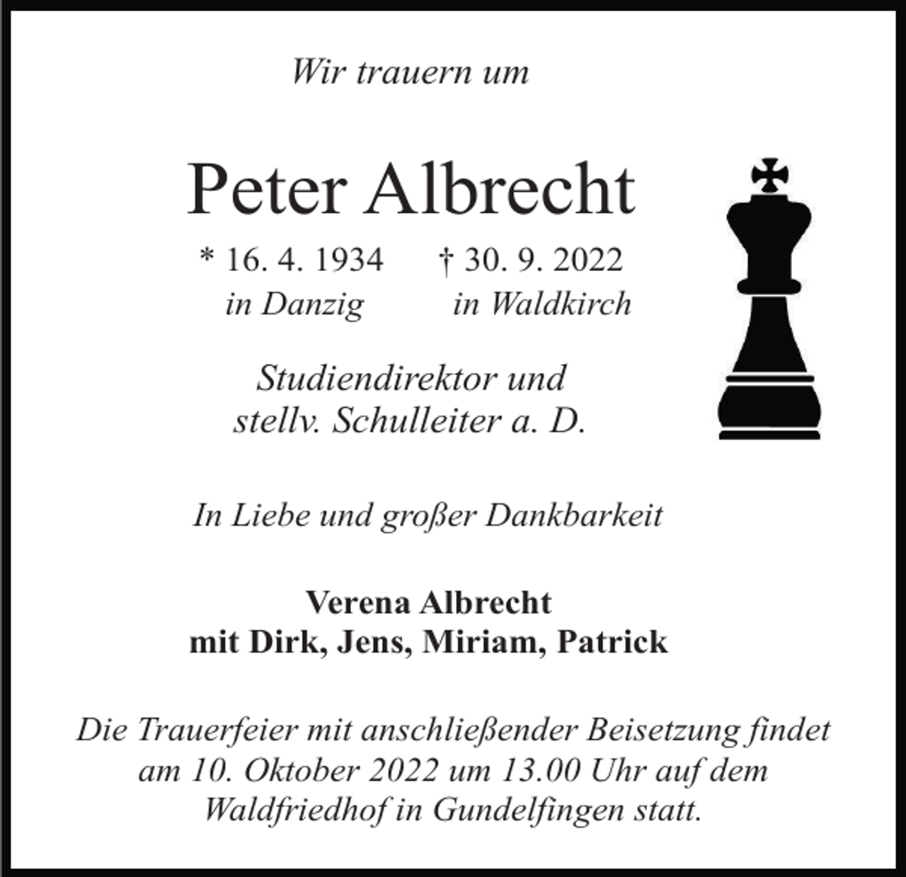<p>Wir trauern um</p><p>Peter Albrecht<br />* 16. 4. 1934<br />in Danzig</p><p>† 30. 9. 2022<br />in Waldkirch</p><p>Studiendirektor und<br />stellv. Schulleiter a. D.<br />In Liebe und großer Dankbarkeit<br />Verena Albrecht<br />mit Dirk, Jens, Miriam, Patrick<br />Die Trauerfeier mit anschließender Beisetzung findet<br />am 10. Oktober 2022 um 13.00 Uhr auf dem<br />Waldfriedhof in Gundelfingen statt.</p>