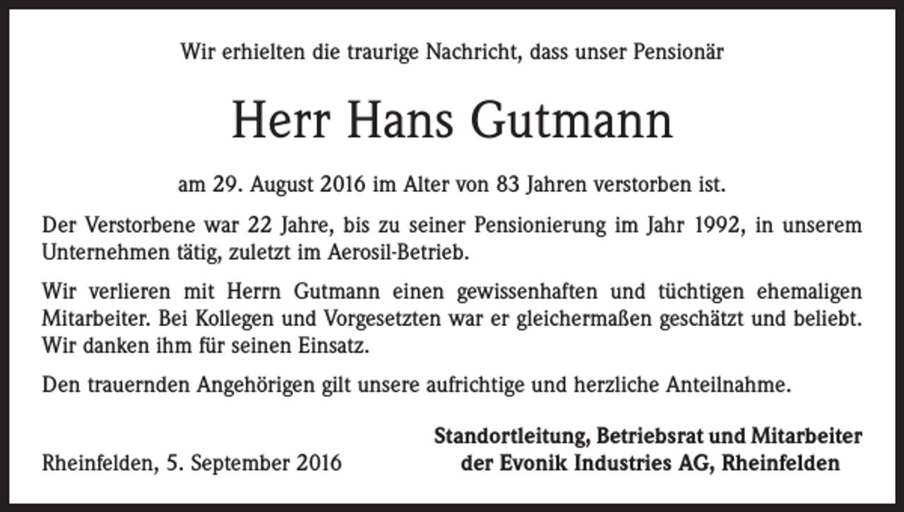 <p>Wir erhielten die traurige Nachricht, dass unser Pensionär</p><p>Herr Hans Gutmann<br />am 29. August 2016 im Alter von 83 Jahren verstorben ist.<br />Der Verstorbene war 22 Jahre, bis zu seiner Pensionierung im Jahr 1992, in unserem<br />Unternehmen tätig, zuletzt im Aerosil-Betrieb.<br />Wir verlieren mit Herrn Gutmann einen gewissenhaften und tüchtigen ehemaligen<br />­Mitarbeiter. Bei Kollegen und Vorgesetzten war er gleichermaßen geschätzt und beliebt.<br />Wir danken ihm für seinen Einsatz.<br />Den trauernden Angehörigen gilt unsere aufrichtige und herzliche Anteilnahme.</p><p>Rheinfelden, 5. September 2016</p><p>Standortleitung, Betriebsrat und Mitarbeiter<br />der Evonik Industries AG, Rheinfelden</p>