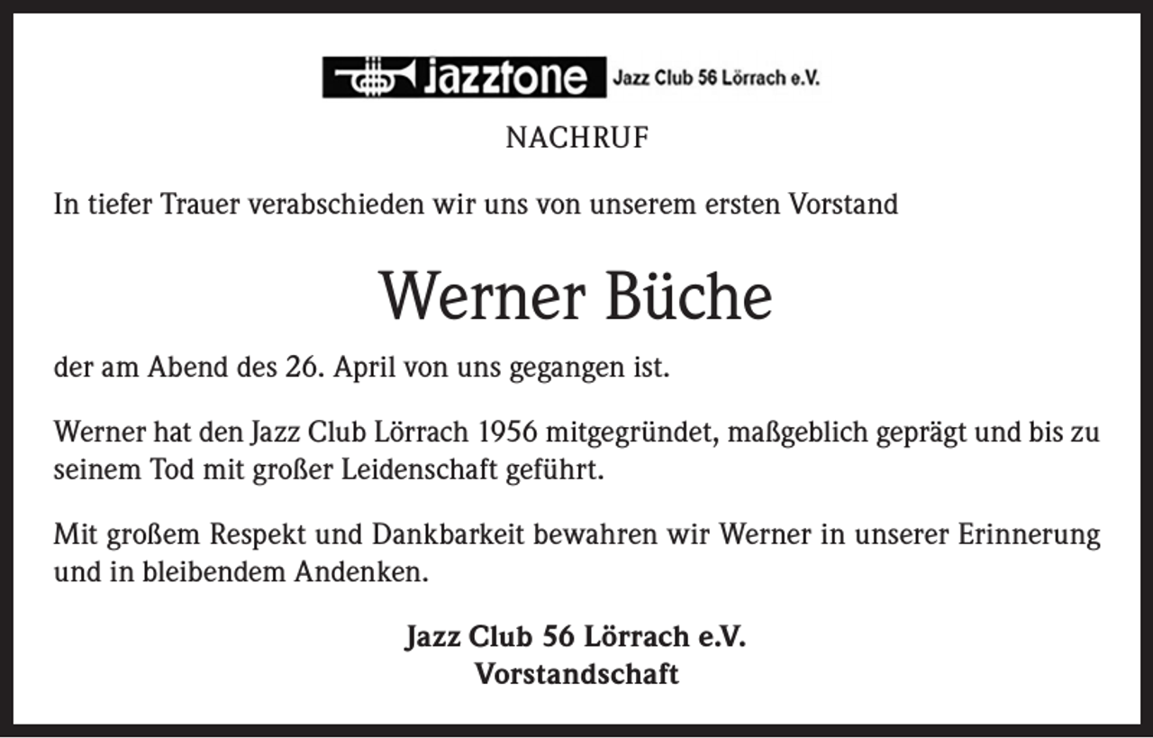 <p>NACHRUF<br />In tiefer Trauer verabschieden wir uns von unserem ersten Vorstand</p><p>Werner Büche<br />der am Abend des 26. April von uns gegangen ist.<br />Werner hat den Jazz Club Lörrach 1956 mitgegründet, maßgeblich geprägt und bis zu<br />seinem Tod mit großer Leidenschaft geführt.<br />Mit großem Respekt und Dankbarkeit bewahren wir Werner in unserer Erinnerung<br />und in bleibendem Andenken.<br />Jazz Club 56 Lörrach e.V.<br />Vorstandschaft</p>