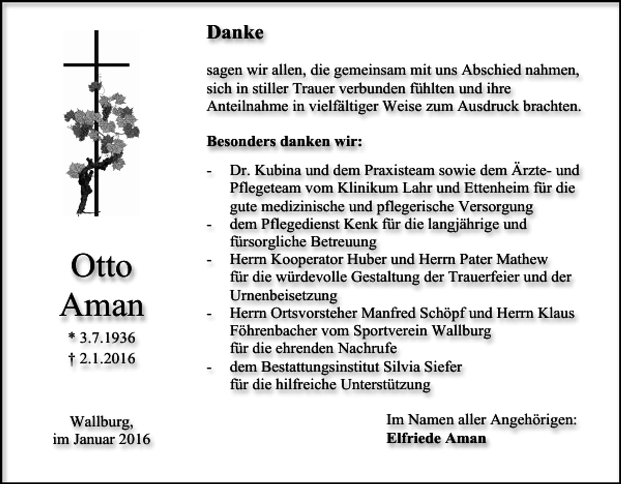 <p>Danke<br />sagen wir allen, die gemeinsam mit uns Abschied nahmen,<br />sich in stiller Trauer verbunden fühlten und ihre<br />Anteilnahme in vielfältiger Weise zum Ausdruck brachten.<br />Besonders danken wir:<br />-</p><p>Otto<br />Aman<br />* 3.7.1936<br />† 2.1.2016</p><p>Wallburg,<br />im Januar 2016</p><p>-</p><p>Dr. Kubina und dem Praxisteam sowie dem Ärzte- und<br />Pflegeteam vom Klinikum Lahr und Ettenheim für die<br />gute medizinische und pflegerische Versorgung<br />dem Pflegedienst Kenk für die langjährige und<br />fürsorgliche Betreuung<br />Herrn Kooperator Huber und Herrn Pater Mathew<br />für die würdevolle Gestaltung der Trauerfeier und der<br />Urnenbeisetzung<br />Herrn Ortsvorsteher Manfred Schöpf und Herrn Klaus<br />Föhrenbacher vom Sportverein Wallburg<br />für die ehrenden Nachrufe<br />dem Bestattungsinstitut Silvia Siefer<br />für die hilfreiche Unterstützung<br />Im Namen aller Angehörigen:<br />Elfriede Aman</p>