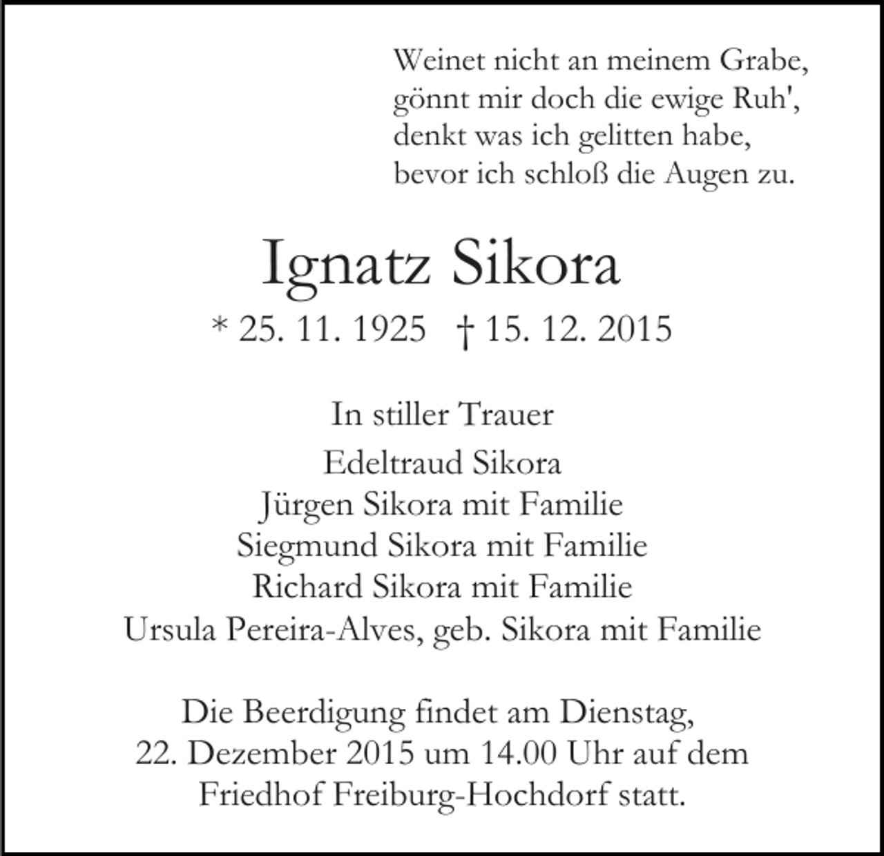 <p>Weinet nicht an meinem Grabe,<br />gönnt mir doch die ewige Ruh',<br />denkt was ich gelitten habe,<br />bevor ich schloß die Augen zu.</p><p>Ignatz Sikora<br />* 25. 11. 1925 † 15. 12. 2015<br />In stiller Trauer<br />Edeltraud Sikora<br />Jürgen Sikora mit Familie<br />Siegmund Sikora mit Familie<br />Richard Sikora mit Familie<br />Ursula Pereira-Alves, geb. Sikora mit Familie<br />Die Beerdigung findet am Dienstag,<br />22. Dezember 2015 um 14.00 Uhr auf dem<br />Friedhof Freiburg-Hochdorf statt.</p>