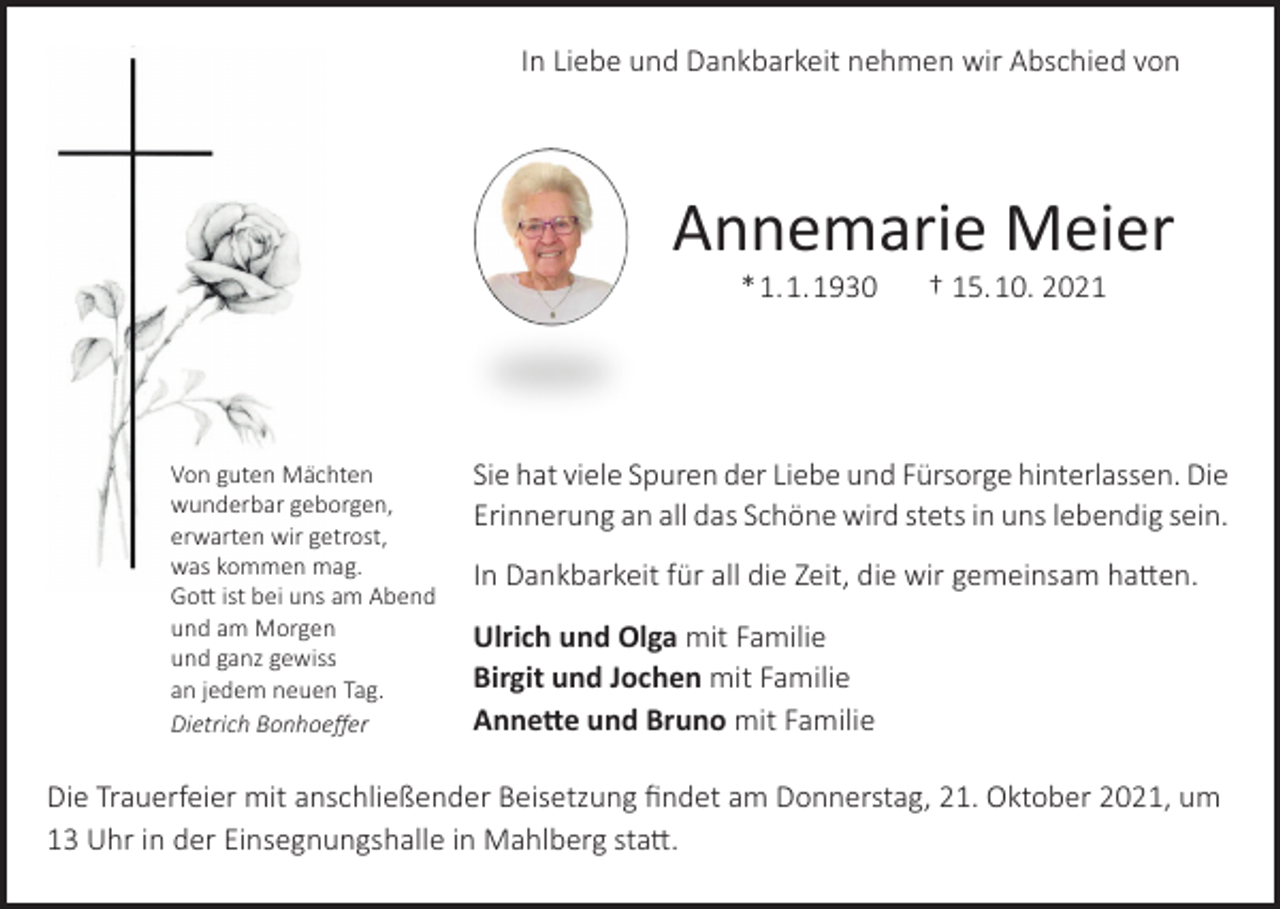 <p>In Liebe und Dankbarkeit nehmen wir Abschied von</p><p>Annemarie Meier<br />* 1. 1. 1930</p><p>Von guten Mächten<br />wunderbar geborgen,<br />erwarten wir getrost,<br />was kommen mag.<br />Gott ist bei uns am Abend<br />und am Morgen<br />und ganz gewiss<br />an jedem neuen Tag.<br />Dietrich Bonhoeffer</p><p>† 15. 10. 2021</p><p>Sie hat viele Spuren der Liebe und Fürsorge hinterlassen. Die<br />Erinnerung an all das Schöne wird stets in uns lebendig sein.<br />In Dankbarkeit für all die Zeit, die wir gemeinsam hatten.<br />Ulrich und Olga mit Familie<br />Birgit und Jochen mit Familie<br />Annette und Bruno mit Familie</p><p>Die Trauerfeier mit anschließender Beisetzung findet am Donnerstag, 21. Oktober 2021, um<br />13 Uhr in der Einsegnungshalle in Mahlberg statt.</p>