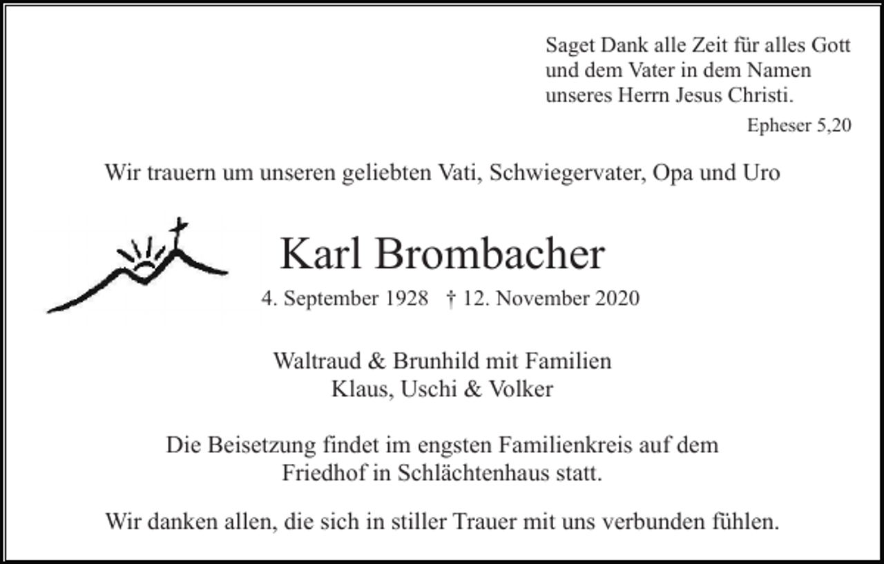 <p>Saget Dank alle Zeit für alles Gott<br />und dem Vater in dem Namen<br />unseres Herrn Jesus Christi.<br />Epheser 5,20</p><p>Wir trauern um unseren geliebten Vati, Schwiegervater, Opa und Uro</p><p>Karl Brombacher<br />* 4. September 1928 † 12. November 2020</p><p>Waltraud &amp; Brunhild mit Familien<br />Klaus, Uschi &amp; Volker<br />Die Beisetzung findet im engsten Familienkreis auf dem<br />Friedhof in Schlächtenhaus statt.<br />Wir danken allen, die sich in stiller Trauer mit uns verbunden fühlen.</p>